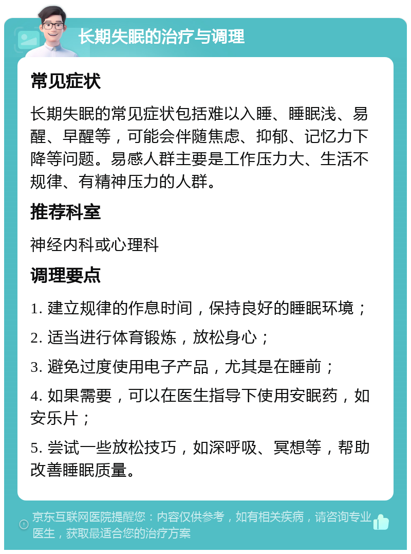 长期失眠的治疗与调理 常见症状 长期失眠的常见症状包括难以入睡、睡眠浅、易醒、早醒等，可能会伴随焦虑、抑郁、记忆力下降等问题。易感人群主要是工作压力大、生活不规律、有精神压力的人群。 推荐科室 神经内科或心理科 调理要点 1. 建立规律的作息时间，保持良好的睡眠环境； 2. 适当进行体育锻炼，放松身心； 3. 避免过度使用电子产品，尤其是在睡前； 4. 如果需要，可以在医生指导下使用安眠药，如安乐片； 5. 尝试一些放松技巧，如深呼吸、冥想等，帮助改善睡眠质量。