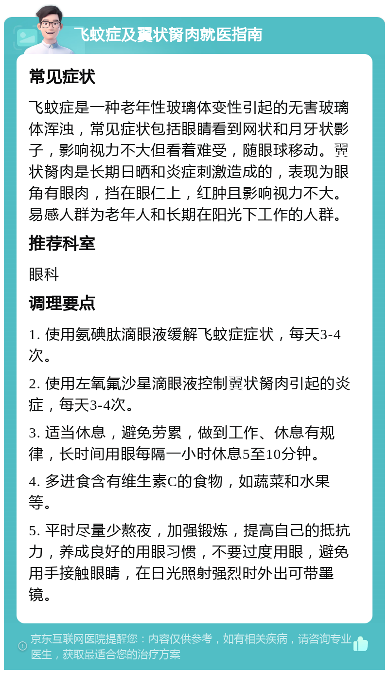 飞蚊症及翼状胬肉就医指南 常见症状 飞蚊症是一种老年性玻璃体变性引起的无害玻璃体浑浊，常见症状包括眼睛看到网状和月牙状影子，影响视力不大但看着难受，随眼球移动。翼状胬肉是长期日晒和炎症刺激造成的，表现为眼角有眼肉，挡在眼仁上，红肿且影响视力不大。易感人群为老年人和长期在阳光下工作的人群。 推荐科室 眼科 调理要点 1. 使用氨碘肽滴眼液缓解飞蚊症症状，每天3-4次。 2. 使用左氧氟沙星滴眼液控制翼状胬肉引起的炎症，每天3-4次。 3. 适当休息，避免劳累，做到工作、休息有规律，长时间用眼每隔一小时休息5至10分钟。 4. 多进食含有维生素C的食物，如蔬菜和水果等。 5. 平时尽量少熬夜，加强锻炼，提高自己的抵抗力，养成良好的用眼习惯，不要过度用眼，避免用手接触眼睛，在日光照射强烈时外出可带墨镜。