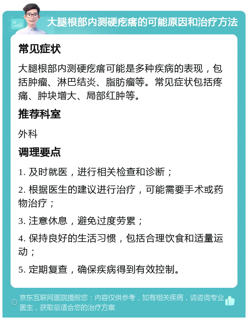 大腿根部内测硬疙瘩的可能原因和治疗方法 常见症状 大腿根部内测硬疙瘩可能是多种疾病的表现，包括肿瘤、淋巴结炎、脂肪瘤等。常见症状包括疼痛、肿块增大、局部红肿等。 推荐科室 外科 调理要点 1. 及时就医，进行相关检查和诊断； 2. 根据医生的建议进行治疗，可能需要手术或药物治疗； 3. 注意休息，避免过度劳累； 4. 保持良好的生活习惯，包括合理饮食和适量运动； 5. 定期复查，确保疾病得到有效控制。