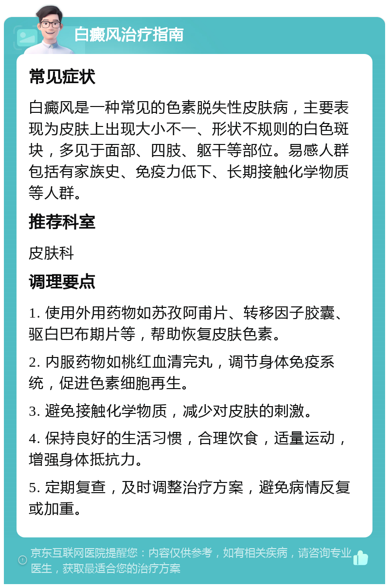 白癜风治疗指南 常见症状 白癜风是一种常见的色素脱失性皮肤病，主要表现为皮肤上出现大小不一、形状不规则的白色斑块，多见于面部、四肢、躯干等部位。易感人群包括有家族史、免疫力低下、长期接触化学物质等人群。 推荐科室 皮肤科 调理要点 1. 使用外用药物如苏孜阿甫片、转移因子胶囊、驱白巴布期片等，帮助恢复皮肤色素。 2. 内服药物如桃红血清完丸，调节身体免疫系统，促进色素细胞再生。 3. 避免接触化学物质，减少对皮肤的刺激。 4. 保持良好的生活习惯，合理饮食，适量运动，增强身体抵抗力。 5. 定期复查，及时调整治疗方案，避免病情反复或加重。