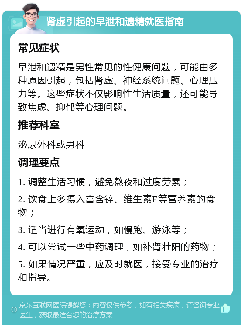 肾虚引起的早泄和遗精就医指南 常见症状 早泄和遗精是男性常见的性健康问题，可能由多种原因引起，包括肾虚、神经系统问题、心理压力等。这些症状不仅影响性生活质量，还可能导致焦虑、抑郁等心理问题。 推荐科室 泌尿外科或男科 调理要点 1. 调整生活习惯，避免熬夜和过度劳累； 2. 饮食上多摄入富含锌、维生素E等营养素的食物； 3. 适当进行有氧运动，如慢跑、游泳等； 4. 可以尝试一些中药调理，如补肾壮阳的药物； 5. 如果情况严重，应及时就医，接受专业的治疗和指导。