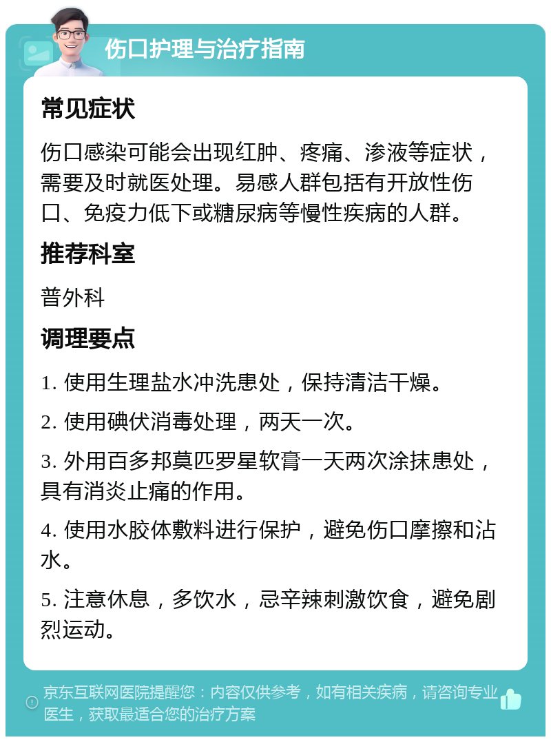 伤口护理与治疗指南 常见症状 伤口感染可能会出现红肿、疼痛、渗液等症状，需要及时就医处理。易感人群包括有开放性伤口、免疫力低下或糖尿病等慢性疾病的人群。 推荐科室 普外科 调理要点 1. 使用生理盐水冲洗患处，保持清洁干燥。 2. 使用碘伏消毒处理，两天一次。 3. 外用百多邦莫匹罗星软膏一天两次涂抹患处，具有消炎止痛的作用。 4. 使用水胶体敷料进行保护，避免伤口摩擦和沾水。 5. 注意休息，多饮水，忌辛辣刺激饮食，避免剧烈运动。