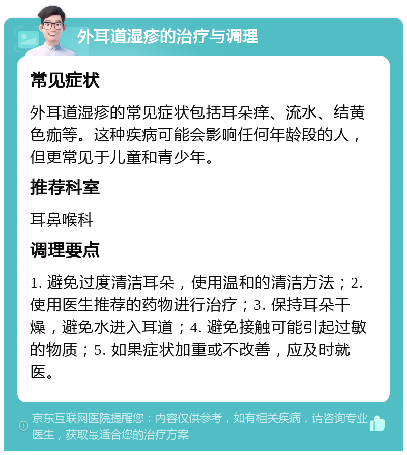 外耳道湿疹的治疗与调理 常见症状 外耳道湿疹的常见症状包括耳朵痒、流水、结黄色痂等。这种疾病可能会影响任何年龄段的人，但更常见于儿童和青少年。 推荐科室 耳鼻喉科 调理要点 1. 避免过度清洁耳朵，使用温和的清洁方法；2. 使用医生推荐的药物进行治疗；3. 保持耳朵干燥，避免水进入耳道；4. 避免接触可能引起过敏的物质；5. 如果症状加重或不改善，应及时就医。