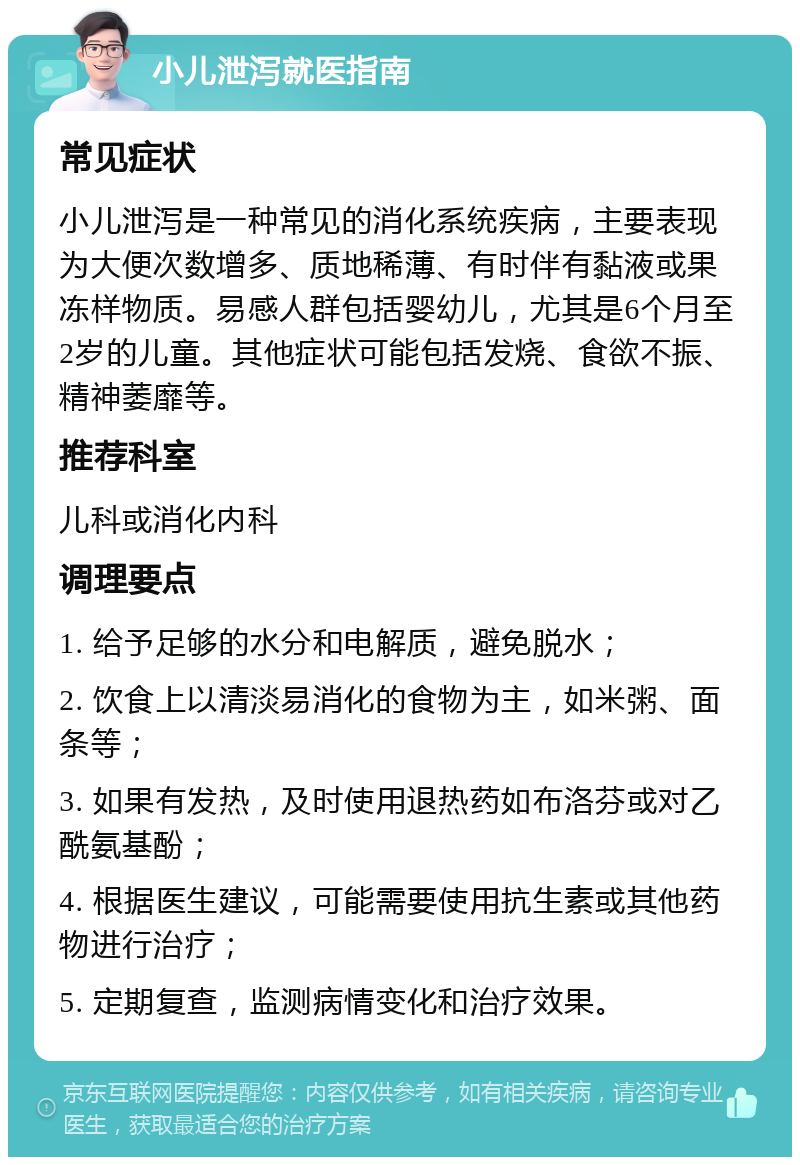 小儿泄泻就医指南 常见症状 小儿泄泻是一种常见的消化系统疾病，主要表现为大便次数增多、质地稀薄、有时伴有黏液或果冻样物质。易感人群包括婴幼儿，尤其是6个月至2岁的儿童。其他症状可能包括发烧、食欲不振、精神萎靡等。 推荐科室 儿科或消化内科 调理要点 1. 给予足够的水分和电解质，避免脱水； 2. 饮食上以清淡易消化的食物为主，如米粥、面条等； 3. 如果有发热，及时使用退热药如布洛芬或对乙酰氨基酚； 4. 根据医生建议，可能需要使用抗生素或其他药物进行治疗； 5. 定期复查，监测病情变化和治疗效果。