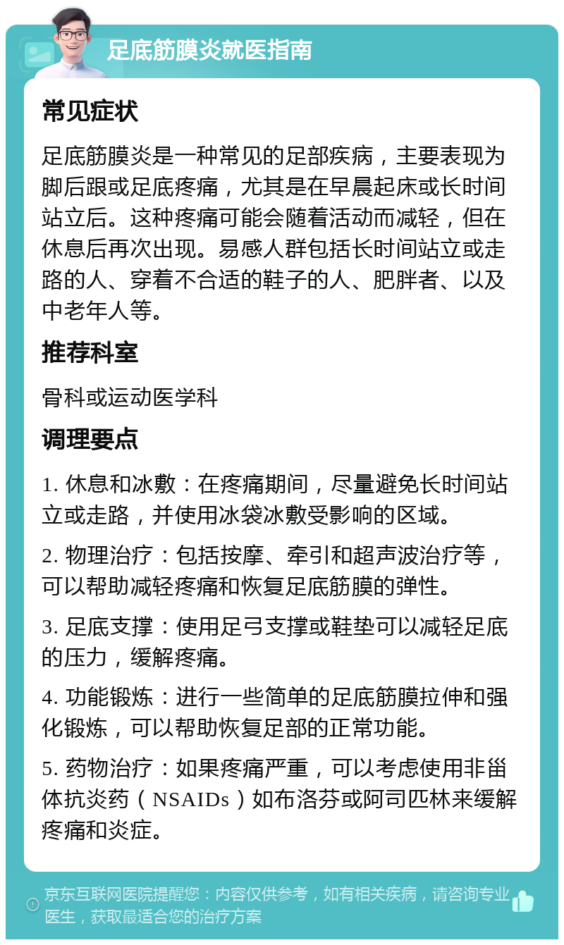 足底筋膜炎就医指南 常见症状 足底筋膜炎是一种常见的足部疾病，主要表现为脚后跟或足底疼痛，尤其是在早晨起床或长时间站立后。这种疼痛可能会随着活动而减轻，但在休息后再次出现。易感人群包括长时间站立或走路的人、穿着不合适的鞋子的人、肥胖者、以及中老年人等。 推荐科室 骨科或运动医学科 调理要点 1. 休息和冰敷：在疼痛期间，尽量避免长时间站立或走路，并使用冰袋冰敷受影响的区域。 2. 物理治疗：包括按摩、牵引和超声波治疗等，可以帮助减轻疼痛和恢复足底筋膜的弹性。 3. 足底支撑：使用足弓支撑或鞋垫可以减轻足底的压力，缓解疼痛。 4. 功能锻炼：进行一些简单的足底筋膜拉伸和强化锻炼，可以帮助恢复足部的正常功能。 5. 药物治疗：如果疼痛严重，可以考虑使用非甾体抗炎药（NSAIDs）如布洛芬或阿司匹林来缓解疼痛和炎症。