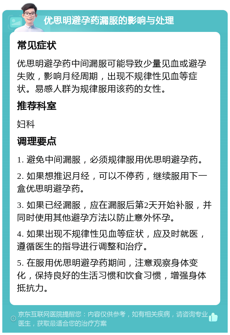 优思明避孕药漏服的影响与处理 常见症状 优思明避孕药中间漏服可能导致少量见血或避孕失败，影响月经周期，出现不规律性见血等症状。易感人群为规律服用该药的女性。 推荐科室 妇科 调理要点 1. 避免中间漏服，必须规律服用优思明避孕药。 2. 如果想推迟月经，可以不停药，继续服用下一盒优思明避孕药。 3. 如果已经漏服，应在漏服后第2天开始补服，并同时使用其他避孕方法以防止意外怀孕。 4. 如果出现不规律性见血等症状，应及时就医，遵循医生的指导进行调整和治疗。 5. 在服用优思明避孕药期间，注意观察身体变化，保持良好的生活习惯和饮食习惯，增强身体抵抗力。