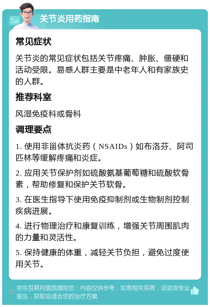 关节炎用药指南 常见症状 关节炎的常见症状包括关节疼痛、肿胀、僵硬和活动受限。易感人群主要是中老年人和有家族史的人群。 推荐科室 风湿免疫科或骨科 调理要点 1. 使用非甾体抗炎药（NSAIDs）如布洛芬、阿司匹林等缓解疼痛和炎症。 2. 应用关节保护剂如硫酸氨基葡萄糖和硫酸软骨素，帮助修复和保护关节软骨。 3. 在医生指导下使用免疫抑制剂或生物制剂控制疾病进展。 4. 进行物理治疗和康复训练，增强关节周围肌肉的力量和灵活性。 5. 保持健康的体重，减轻关节负担，避免过度使用关节。