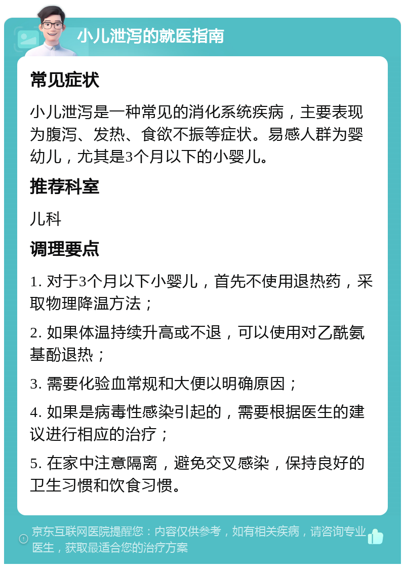 小儿泄泻的就医指南 常见症状 小儿泄泻是一种常见的消化系统疾病，主要表现为腹泻、发热、食欲不振等症状。易感人群为婴幼儿，尤其是3个月以下的小婴儿。 推荐科室 儿科 调理要点 1. 对于3个月以下小婴儿，首先不使用退热药，采取物理降温方法； 2. 如果体温持续升高或不退，可以使用对乙酰氨基酚退热； 3. 需要化验血常规和大便以明确原因； 4. 如果是病毒性感染引起的，需要根据医生的建议进行相应的治疗； 5. 在家中注意隔离，避免交叉感染，保持良好的卫生习惯和饮食习惯。