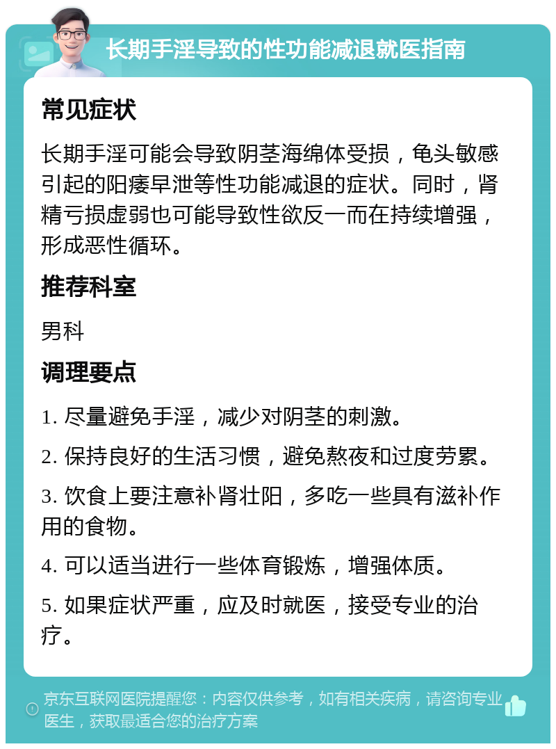 长期手淫导致的性功能减退就医指南 常见症状 长期手淫可能会导致阴茎海绵体受损，龟头敏感引起的阳痿早泄等性功能减退的症状。同时，肾精亏损虚弱也可能导致性欲反一而在持续增强，形成恶性循环。 推荐科室 男科 调理要点 1. 尽量避免手淫，减少对阴茎的刺激。 2. 保持良好的生活习惯，避免熬夜和过度劳累。 3. 饮食上要注意补肾壮阳，多吃一些具有滋补作用的食物。 4. 可以适当进行一些体育锻炼，增强体质。 5. 如果症状严重，应及时就医，接受专业的治疗。