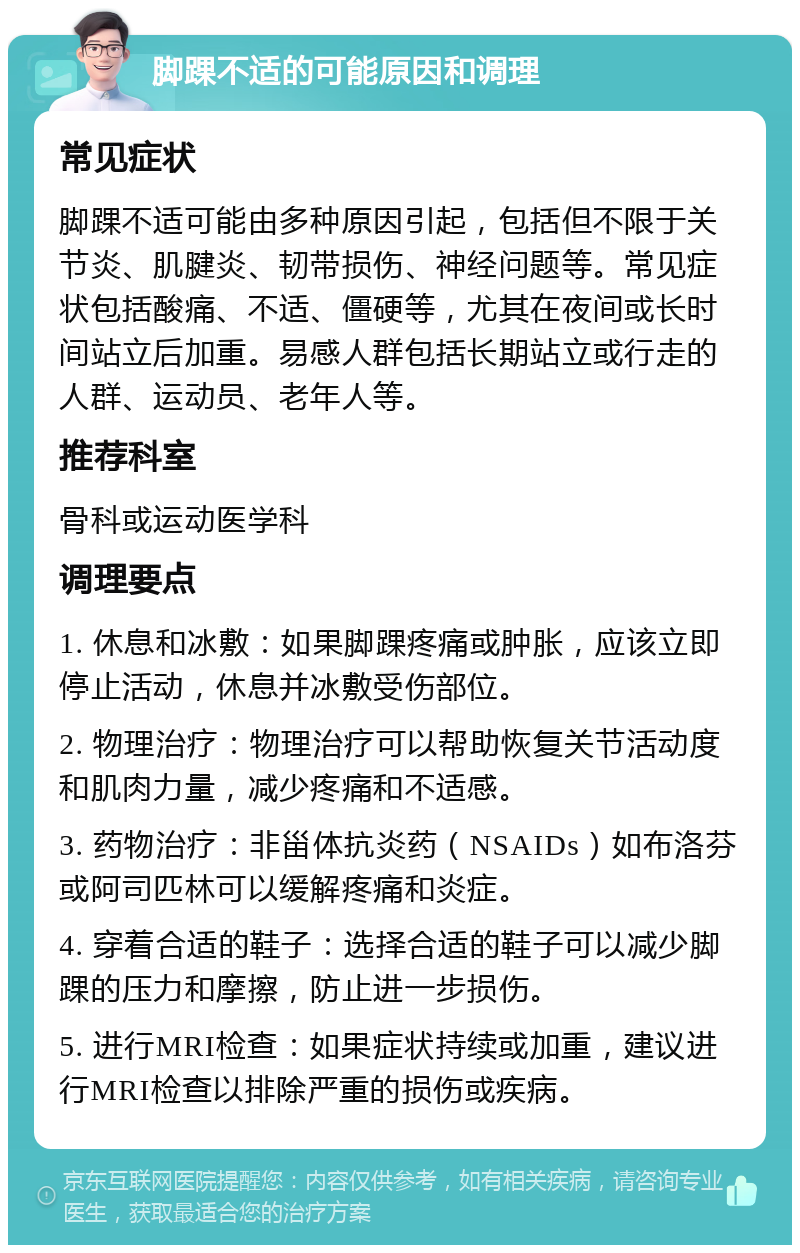 脚踝不适的可能原因和调理 常见症状 脚踝不适可能由多种原因引起，包括但不限于关节炎、肌腱炎、韧带损伤、神经问题等。常见症状包括酸痛、不适、僵硬等，尤其在夜间或长时间站立后加重。易感人群包括长期站立或行走的人群、运动员、老年人等。 推荐科室 骨科或运动医学科 调理要点 1. 休息和冰敷：如果脚踝疼痛或肿胀，应该立即停止活动，休息并冰敷受伤部位。 2. 物理治疗：物理治疗可以帮助恢复关节活动度和肌肉力量，减少疼痛和不适感。 3. 药物治疗：非甾体抗炎药（NSAIDs）如布洛芬或阿司匹林可以缓解疼痛和炎症。 4. 穿着合适的鞋子：选择合适的鞋子可以减少脚踝的压力和摩擦，防止进一步损伤。 5. 进行MRI检查：如果症状持续或加重，建议进行MRI检查以排除严重的损伤或疾病。