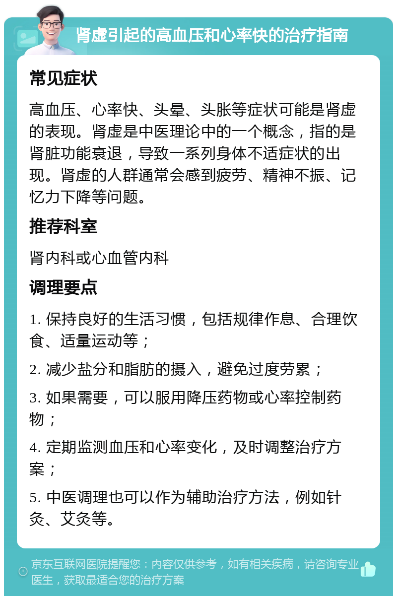 肾虚引起的高血压和心率快的治疗指南 常见症状 高血压、心率快、头晕、头胀等症状可能是肾虚的表现。肾虚是中医理论中的一个概念，指的是肾脏功能衰退，导致一系列身体不适症状的出现。肾虚的人群通常会感到疲劳、精神不振、记忆力下降等问题。 推荐科室 肾内科或心血管内科 调理要点 1. 保持良好的生活习惯，包括规律作息、合理饮食、适量运动等； 2. 减少盐分和脂肪的摄入，避免过度劳累； 3. 如果需要，可以服用降压药物或心率控制药物； 4. 定期监测血压和心率变化，及时调整治疗方案； 5. 中医调理也可以作为辅助治疗方法，例如针灸、艾灸等。