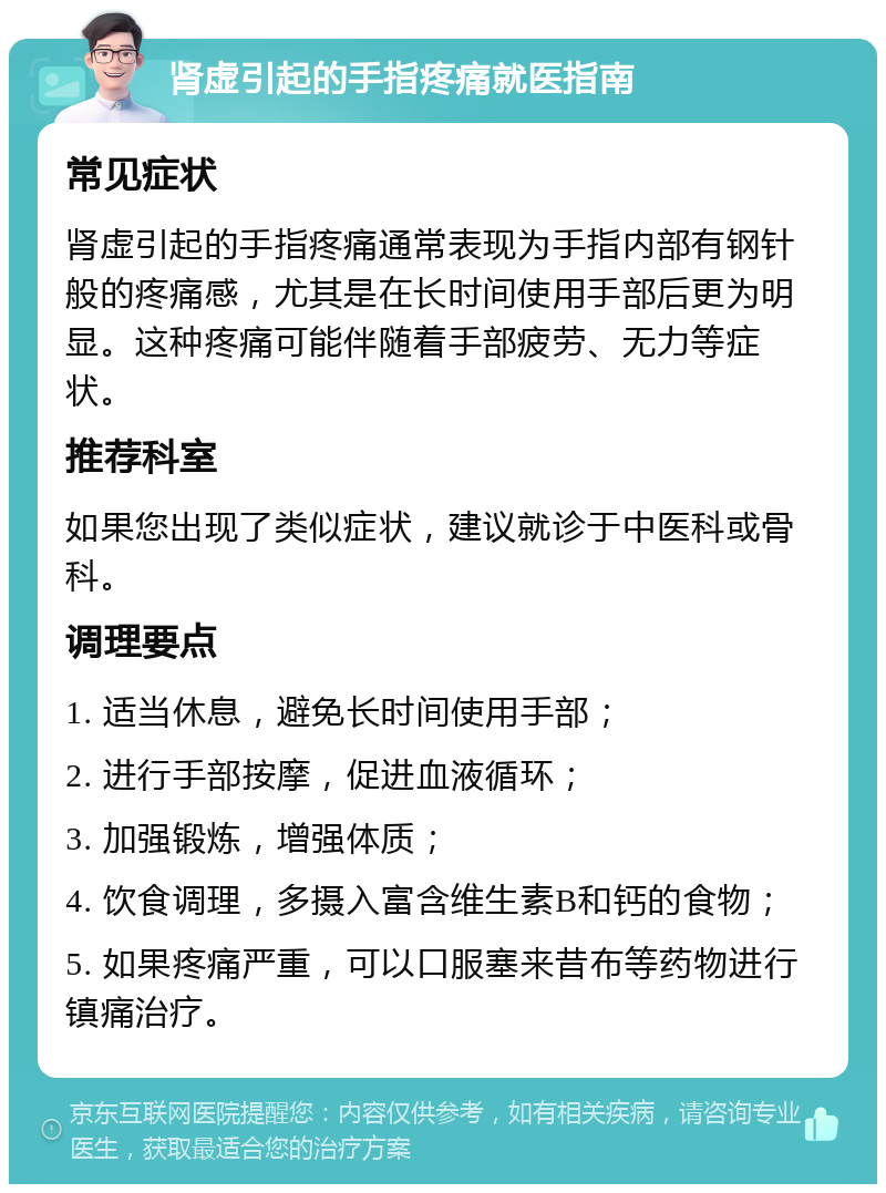 肾虚引起的手指疼痛就医指南 常见症状 肾虚引起的手指疼痛通常表现为手指内部有钢针般的疼痛感，尤其是在长时间使用手部后更为明显。这种疼痛可能伴随着手部疲劳、无力等症状。 推荐科室 如果您出现了类似症状，建议就诊于中医科或骨科。 调理要点 1. 适当休息，避免长时间使用手部； 2. 进行手部按摩，促进血液循环； 3. 加强锻炼，增强体质； 4. 饮食调理，多摄入富含维生素B和钙的食物； 5. 如果疼痛严重，可以口服塞来昔布等药物进行镇痛治疗。