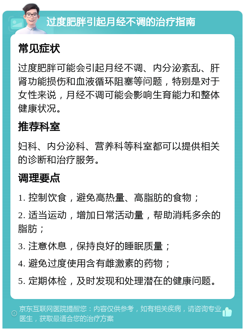 过度肥胖引起月经不调的治疗指南 常见症状 过度肥胖可能会引起月经不调、内分泌紊乱、肝肾功能损伤和血液循环阻塞等问题，特别是对于女性来说，月经不调可能会影响生育能力和整体健康状况。 推荐科室 妇科、内分泌科、营养科等科室都可以提供相关的诊断和治疗服务。 调理要点 1. 控制饮食，避免高热量、高脂肪的食物； 2. 适当运动，增加日常活动量，帮助消耗多余的脂肪； 3. 注意休息，保持良好的睡眠质量； 4. 避免过度使用含有雌激素的药物； 5. 定期体检，及时发现和处理潜在的健康问题。