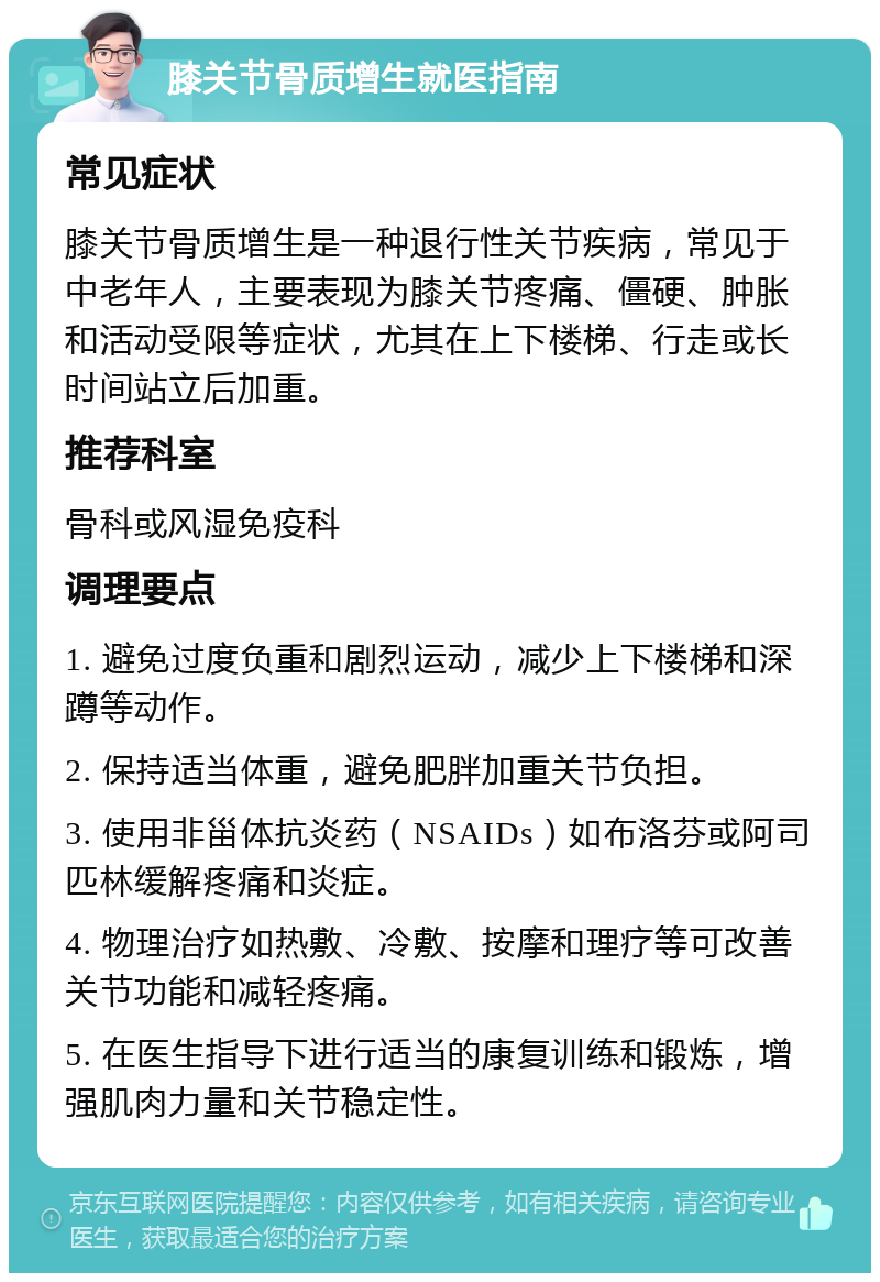 膝关节骨质增生就医指南 常见症状 膝关节骨质增生是一种退行性关节疾病，常见于中老年人，主要表现为膝关节疼痛、僵硬、肿胀和活动受限等症状，尤其在上下楼梯、行走或长时间站立后加重。 推荐科室 骨科或风湿免疫科 调理要点 1. 避免过度负重和剧烈运动，减少上下楼梯和深蹲等动作。 2. 保持适当体重，避免肥胖加重关节负担。 3. 使用非甾体抗炎药（NSAIDs）如布洛芬或阿司匹林缓解疼痛和炎症。 4. 物理治疗如热敷、冷敷、按摩和理疗等可改善关节功能和减轻疼痛。 5. 在医生指导下进行适当的康复训练和锻炼，增强肌肉力量和关节稳定性。