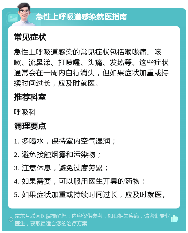 急性上呼吸道感染就医指南 常见症状 急性上呼吸道感染的常见症状包括喉咙痛、咳嗽、流鼻涕、打喷嚏、头痛、发热等。这些症状通常会在一周内自行消失，但如果症状加重或持续时间过长，应及时就医。 推荐科室 呼吸科 调理要点 1. 多喝水，保持室内空气湿润； 2. 避免接触烟雾和污染物； 3. 注意休息，避免过度劳累； 4. 如果需要，可以服用医生开具的药物； 5. 如果症状加重或持续时间过长，应及时就医。