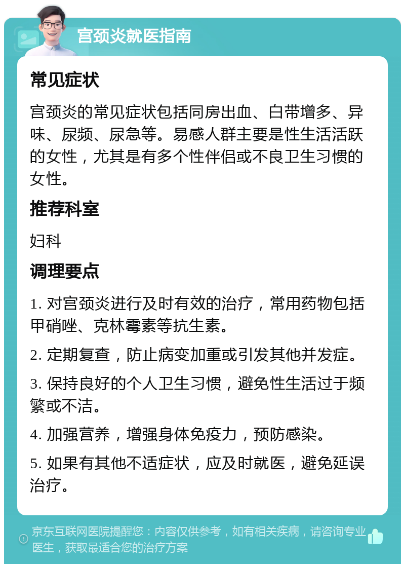 宫颈炎就医指南 常见症状 宫颈炎的常见症状包括同房出血、白带增多、异味、尿频、尿急等。易感人群主要是性生活活跃的女性，尤其是有多个性伴侣或不良卫生习惯的女性。 推荐科室 妇科 调理要点 1. 对宫颈炎进行及时有效的治疗，常用药物包括甲硝唑、克林霉素等抗生素。 2. 定期复查，防止病变加重或引发其他并发症。 3. 保持良好的个人卫生习惯，避免性生活过于频繁或不洁。 4. 加强营养，增强身体免疫力，预防感染。 5. 如果有其他不适症状，应及时就医，避免延误治疗。