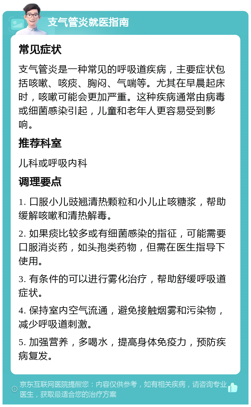 支气管炎就医指南 常见症状 支气管炎是一种常见的呼吸道疾病，主要症状包括咳嗽、咳痰、胸闷、气喘等。尤其在早晨起床时，咳嗽可能会更加严重。这种疾病通常由病毒或细菌感染引起，儿童和老年人更容易受到影响。 推荐科室 儿科或呼吸内科 调理要点 1. 口服小儿豉翘清热颗粒和小儿止咳糖浆，帮助缓解咳嗽和清热解毒。 2. 如果痰比较多或有细菌感染的指征，可能需要口服消炎药，如头孢类药物，但需在医生指导下使用。 3. 有条件的可以进行雾化治疗，帮助舒缓呼吸道症状。 4. 保持室内空气流通，避免接触烟雾和污染物，减少呼吸道刺激。 5. 加强营养，多喝水，提高身体免疫力，预防疾病复发。