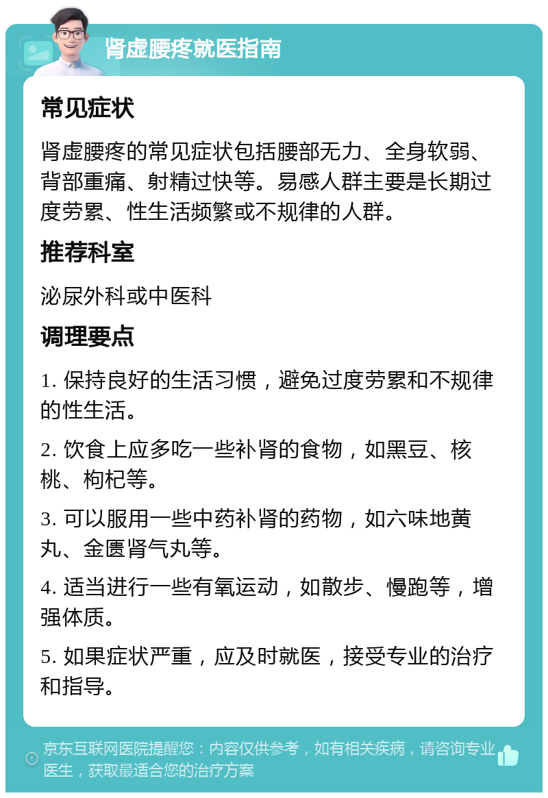 肾虚腰疼就医指南 常见症状 肾虚腰疼的常见症状包括腰部无力、全身软弱、背部重痛、射精过快等。易感人群主要是长期过度劳累、性生活频繁或不规律的人群。 推荐科室 泌尿外科或中医科 调理要点 1. 保持良好的生活习惯，避免过度劳累和不规律的性生活。 2. 饮食上应多吃一些补肾的食物，如黑豆、核桃、枸杞等。 3. 可以服用一些中药补肾的药物，如六味地黄丸、金匮肾气丸等。 4. 适当进行一些有氧运动，如散步、慢跑等，增强体质。 5. 如果症状严重，应及时就医，接受专业的治疗和指导。