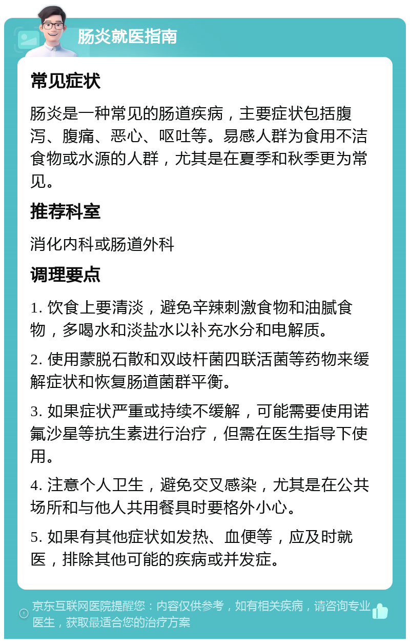 肠炎就医指南 常见症状 肠炎是一种常见的肠道疾病，主要症状包括腹泻、腹痛、恶心、呕吐等。易感人群为食用不洁食物或水源的人群，尤其是在夏季和秋季更为常见。 推荐科室 消化内科或肠道外科 调理要点 1. 饮食上要清淡，避免辛辣刺激食物和油腻食物，多喝水和淡盐水以补充水分和电解质。 2. 使用蒙脱石散和双歧杆菌四联活菌等药物来缓解症状和恢复肠道菌群平衡。 3. 如果症状严重或持续不缓解，可能需要使用诺氟沙星等抗生素进行治疗，但需在医生指导下使用。 4. 注意个人卫生，避免交叉感染，尤其是在公共场所和与他人共用餐具时要格外小心。 5. 如果有其他症状如发热、血便等，应及时就医，排除其他可能的疾病或并发症。