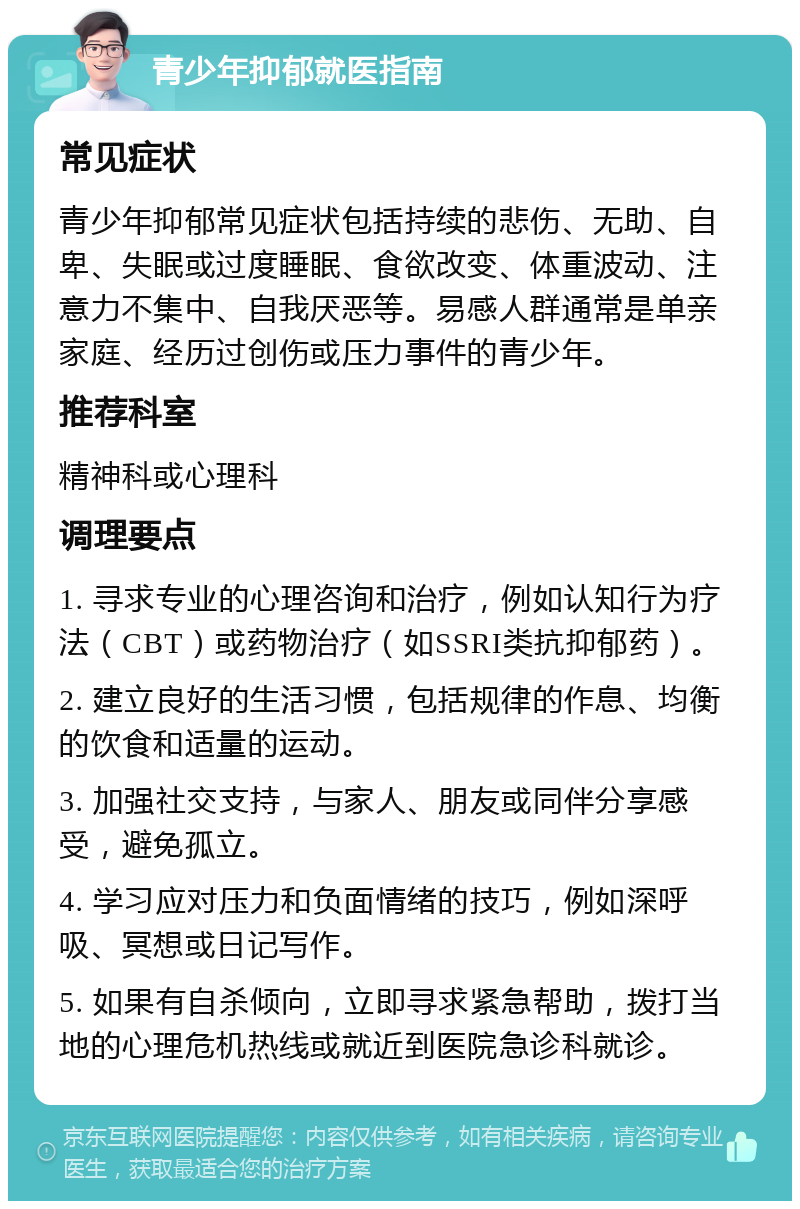 青少年抑郁就医指南 常见症状 青少年抑郁常见症状包括持续的悲伤、无助、自卑、失眠或过度睡眠、食欲改变、体重波动、注意力不集中、自我厌恶等。易感人群通常是单亲家庭、经历过创伤或压力事件的青少年。 推荐科室 精神科或心理科 调理要点 1. 寻求专业的心理咨询和治疗，例如认知行为疗法（CBT）或药物治疗（如SSRI类抗抑郁药）。 2. 建立良好的生活习惯，包括规律的作息、均衡的饮食和适量的运动。 3. 加强社交支持，与家人、朋友或同伴分享感受，避免孤立。 4. 学习应对压力和负面情绪的技巧，例如深呼吸、冥想或日记写作。 5. 如果有自杀倾向，立即寻求紧急帮助，拨打当地的心理危机热线或就近到医院急诊科就诊。