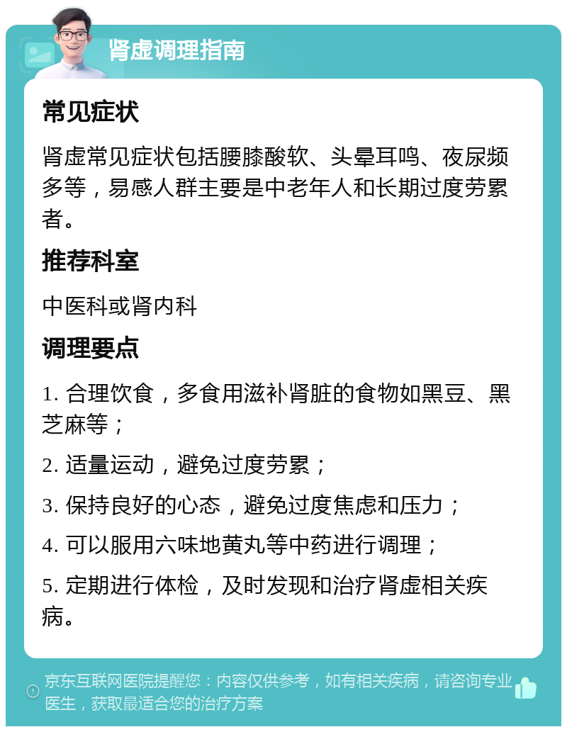 肾虚调理指南 常见症状 肾虚常见症状包括腰膝酸软、头晕耳鸣、夜尿频多等，易感人群主要是中老年人和长期过度劳累者。 推荐科室 中医科或肾内科 调理要点 1. 合理饮食，多食用滋补肾脏的食物如黑豆、黑芝麻等； 2. 适量运动，避免过度劳累； 3. 保持良好的心态，避免过度焦虑和压力； 4. 可以服用六味地黄丸等中药进行调理； 5. 定期进行体检，及时发现和治疗肾虚相关疾病。