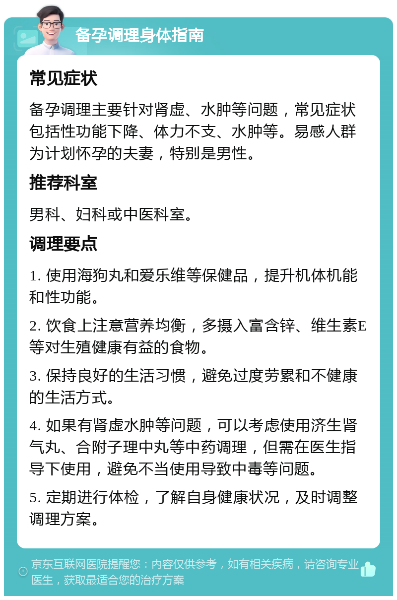 备孕调理身体指南 常见症状 备孕调理主要针对肾虚、水肿等问题，常见症状包括性功能下降、体力不支、水肿等。易感人群为计划怀孕的夫妻，特别是男性。 推荐科室 男科、妇科或中医科室。 调理要点 1. 使用海狗丸和爱乐维等保健品，提升机体机能和性功能。 2. 饮食上注意营养均衡，多摄入富含锌、维生素E等对生殖健康有益的食物。 3. 保持良好的生活习惯，避免过度劳累和不健康的生活方式。 4. 如果有肾虚水肿等问题，可以考虑使用济生肾气丸、合附子理中丸等中药调理，但需在医生指导下使用，避免不当使用导致中毒等问题。 5. 定期进行体检，了解自身健康状况，及时调整调理方案。