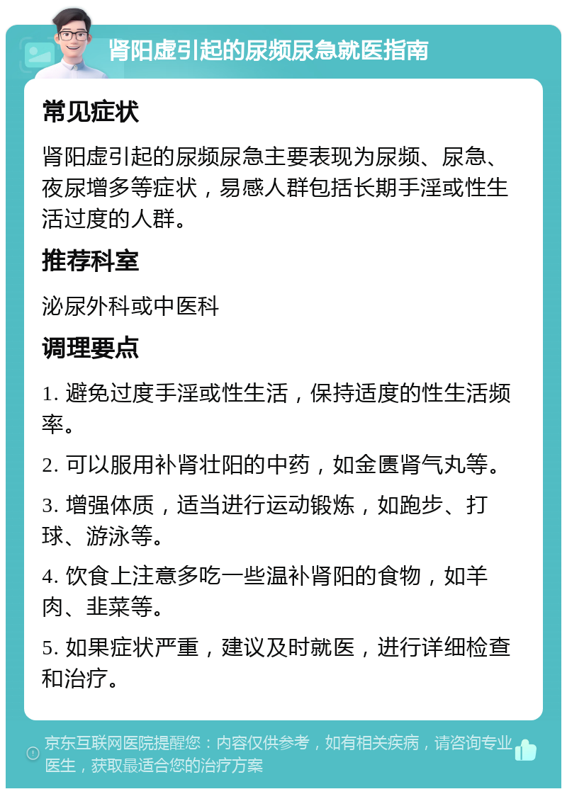 肾阳虚引起的尿频尿急就医指南 常见症状 肾阳虚引起的尿频尿急主要表现为尿频、尿急、夜尿增多等症状，易感人群包括长期手淫或性生活过度的人群。 推荐科室 泌尿外科或中医科 调理要点 1. 避免过度手淫或性生活，保持适度的性生活频率。 2. 可以服用补肾壮阳的中药，如金匮肾气丸等。 3. 增强体质，适当进行运动锻炼，如跑步、打球、游泳等。 4. 饮食上注意多吃一些温补肾阳的食物，如羊肉、韭菜等。 5. 如果症状严重，建议及时就医，进行详细检查和治疗。