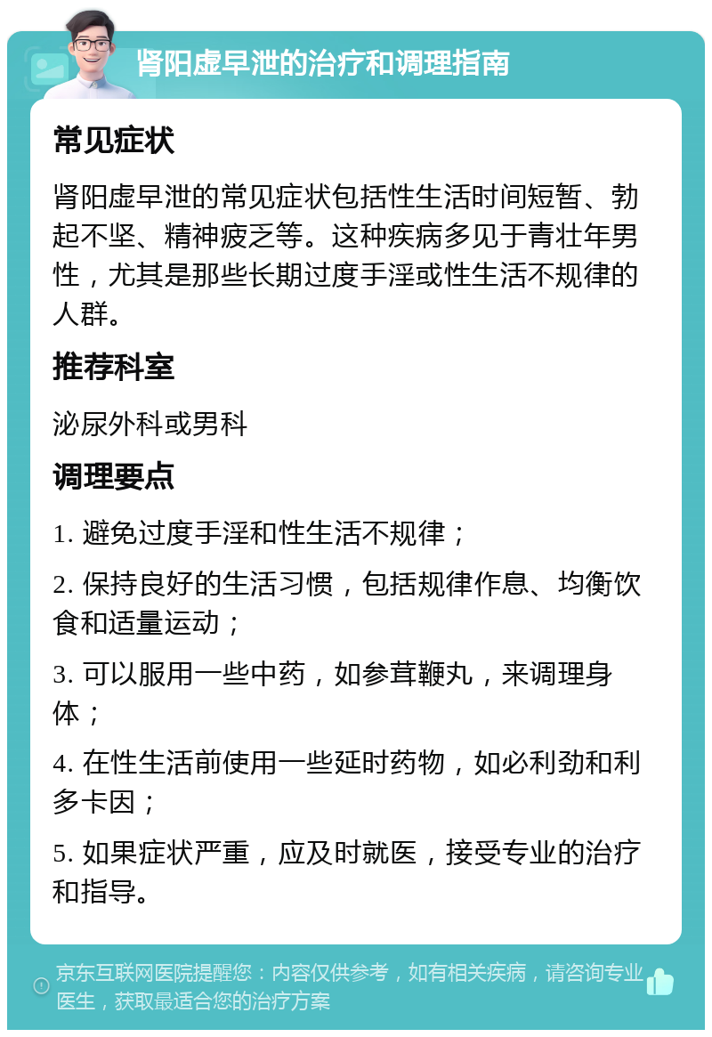 肾阳虚早泄的治疗和调理指南 常见症状 肾阳虚早泄的常见症状包括性生活时间短暂、勃起不坚、精神疲乏等。这种疾病多见于青壮年男性，尤其是那些长期过度手淫或性生活不规律的人群。 推荐科室 泌尿外科或男科 调理要点 1. 避免过度手淫和性生活不规律； 2. 保持良好的生活习惯，包括规律作息、均衡饮食和适量运动； 3. 可以服用一些中药，如参茸鞭丸，来调理身体； 4. 在性生活前使用一些延时药物，如必利劲和利多卡因； 5. 如果症状严重，应及时就医，接受专业的治疗和指导。