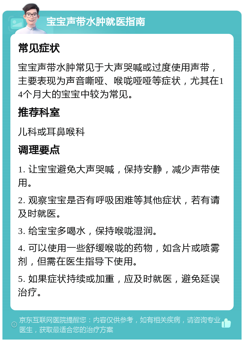 宝宝声带水肿就医指南 常见症状 宝宝声带水肿常见于大声哭喊或过度使用声带，主要表现为声音嘶哑、喉咙哑哑等症状，尤其在14个月大的宝宝中较为常见。 推荐科室 儿科或耳鼻喉科 调理要点 1. 让宝宝避免大声哭喊，保持安静，减少声带使用。 2. 观察宝宝是否有呼吸困难等其他症状，若有请及时就医。 3. 给宝宝多喝水，保持喉咙湿润。 4. 可以使用一些舒缓喉咙的药物，如含片或喷雾剂，但需在医生指导下使用。 5. 如果症状持续或加重，应及时就医，避免延误治疗。