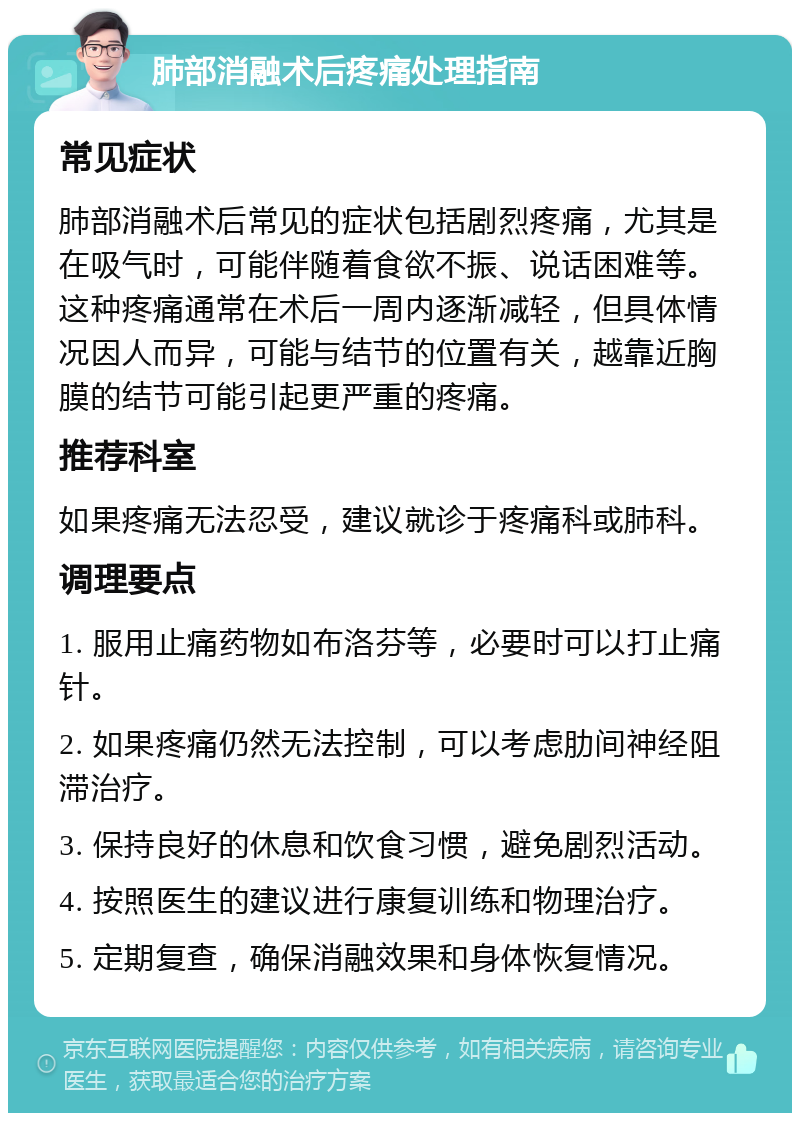 肺部消融术后疼痛处理指南 常见症状 肺部消融术后常见的症状包括剧烈疼痛，尤其是在吸气时，可能伴随着食欲不振、说话困难等。这种疼痛通常在术后一周内逐渐减轻，但具体情况因人而异，可能与结节的位置有关，越靠近胸膜的结节可能引起更严重的疼痛。 推荐科室 如果疼痛无法忍受，建议就诊于疼痛科或肺科。 调理要点 1. 服用止痛药物如布洛芬等，必要时可以打止痛针。 2. 如果疼痛仍然无法控制，可以考虑肋间神经阻滞治疗。 3. 保持良好的休息和饮食习惯，避免剧烈活动。 4. 按照医生的建议进行康复训练和物理治疗。 5. 定期复查，确保消融效果和身体恢复情况。