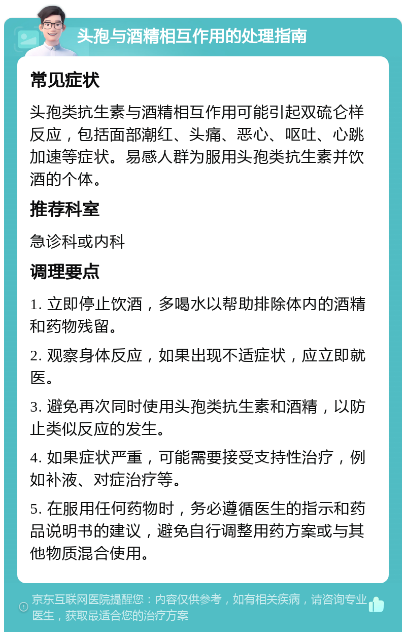 头孢与酒精相互作用的处理指南 常见症状 头孢类抗生素与酒精相互作用可能引起双硫仑样反应，包括面部潮红、头痛、恶心、呕吐、心跳加速等症状。易感人群为服用头孢类抗生素并饮酒的个体。 推荐科室 急诊科或内科 调理要点 1. 立即停止饮酒，多喝水以帮助排除体内的酒精和药物残留。 2. 观察身体反应，如果出现不适症状，应立即就医。 3. 避免再次同时使用头孢类抗生素和酒精，以防止类似反应的发生。 4. 如果症状严重，可能需要接受支持性治疗，例如补液、对症治疗等。 5. 在服用任何药物时，务必遵循医生的指示和药品说明书的建议，避免自行调整用药方案或与其他物质混合使用。