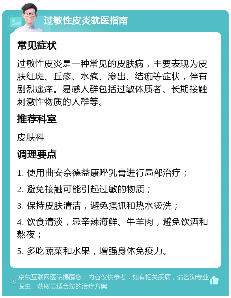 过敏性皮炎就医指南 常见症状 过敏性皮炎是一种常见的皮肤病，主要表现为皮肤红斑、丘疹、水疱、渗出、结痂等症状，伴有剧烈瘙痒。易感人群包括过敏体质者、长期接触刺激性物质的人群等。 推荐科室 皮肤科 调理要点 1. 使用曲安奈德益康唑乳膏进行局部治疗； 2. 避免接触可能引起过敏的物质； 3. 保持皮肤清洁，避免搔抓和热水烫洗； 4. 饮食清淡，忌辛辣海鲜、牛羊肉，避免饮酒和熬夜； 5. 多吃蔬菜和水果，增强身体免疫力。