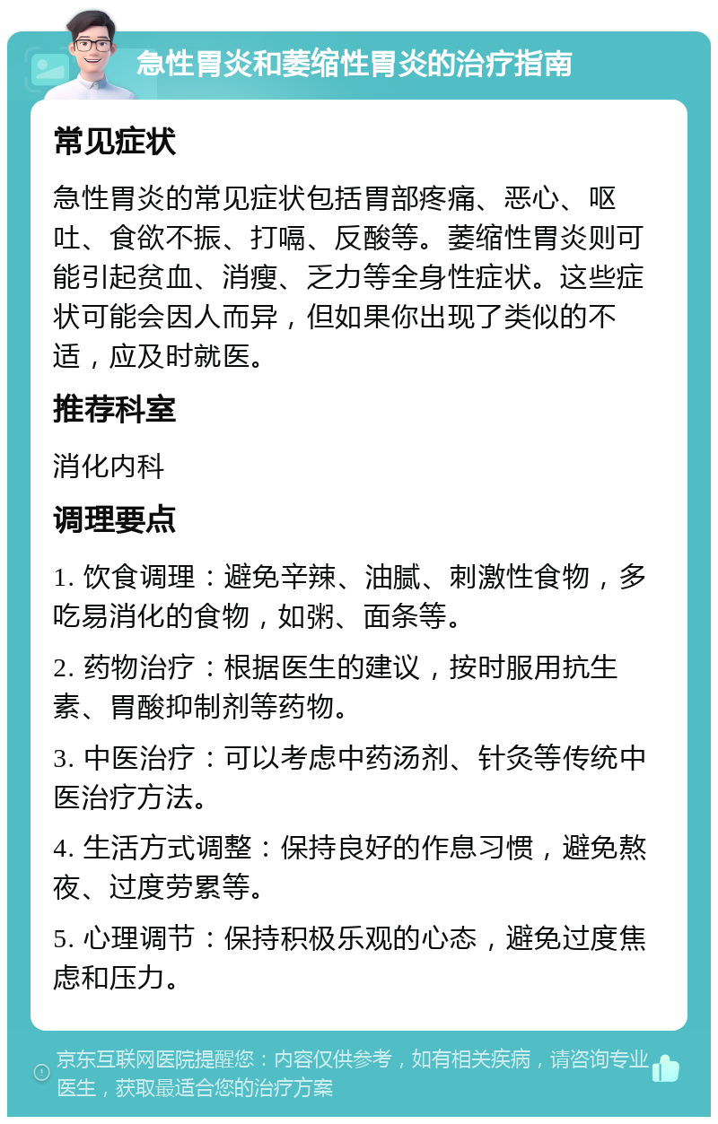 急性胃炎和萎缩性胃炎的治疗指南 常见症状 急性胃炎的常见症状包括胃部疼痛、恶心、呕吐、食欲不振、打嗝、反酸等。萎缩性胃炎则可能引起贫血、消瘦、乏力等全身性症状。这些症状可能会因人而异，但如果你出现了类似的不适，应及时就医。 推荐科室 消化内科 调理要点 1. 饮食调理：避免辛辣、油腻、刺激性食物，多吃易消化的食物，如粥、面条等。 2. 药物治疗：根据医生的建议，按时服用抗生素、胃酸抑制剂等药物。 3. 中医治疗：可以考虑中药汤剂、针灸等传统中医治疗方法。 4. 生活方式调整：保持良好的作息习惯，避免熬夜、过度劳累等。 5. 心理调节：保持积极乐观的心态，避免过度焦虑和压力。