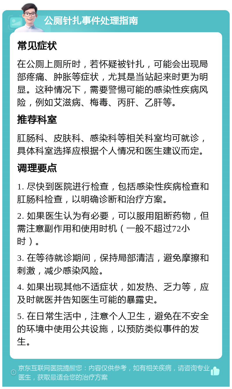 公厕针扎事件处理指南 常见症状 在公厕上厕所时，若怀疑被针扎，可能会出现局部疼痛、肿胀等症状，尤其是当站起来时更为明显。这种情况下，需要警惕可能的感染性疾病风险，例如艾滋病、梅毒、丙肝、乙肝等。 推荐科室 肛肠科、皮肤科、感染科等相关科室均可就诊，具体科室选择应根据个人情况和医生建议而定。 调理要点 1. 尽快到医院进行检查，包括感染性疾病检查和肛肠科检查，以明确诊断和治疗方案。 2. 如果医生认为有必要，可以服用阻断药物，但需注意副作用和使用时机（一般不超过72小时）。 3. 在等待就诊期间，保持局部清洁，避免摩擦和刺激，减少感染风险。 4. 如果出现其他不适症状，如发热、乏力等，应及时就医并告知医生可能的暴露史。 5. 在日常生活中，注意个人卫生，避免在不安全的环境中使用公共设施，以预防类似事件的发生。