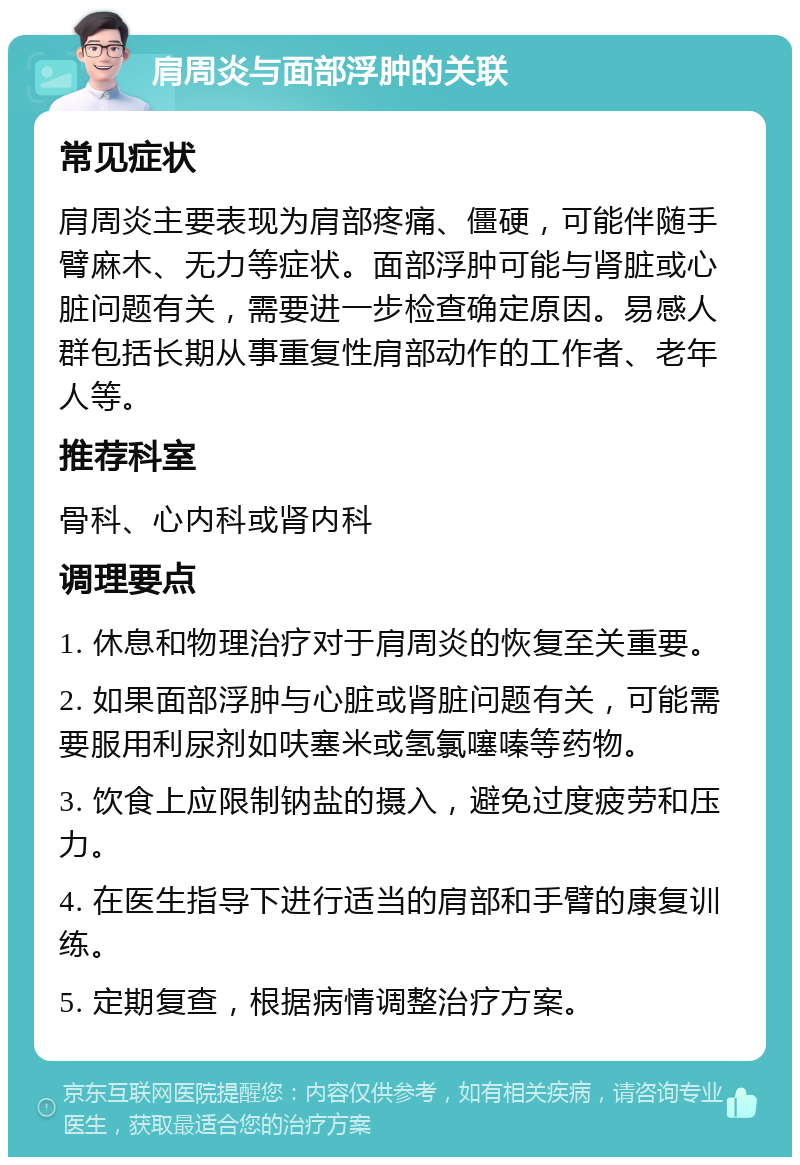 肩周炎与面部浮肿的关联 常见症状 肩周炎主要表现为肩部疼痛、僵硬，可能伴随手臂麻木、无力等症状。面部浮肿可能与肾脏或心脏问题有关，需要进一步检查确定原因。易感人群包括长期从事重复性肩部动作的工作者、老年人等。 推荐科室 骨科、心内科或肾内科 调理要点 1. 休息和物理治疗对于肩周炎的恢复至关重要。 2. 如果面部浮肿与心脏或肾脏问题有关，可能需要服用利尿剂如呋塞米或氢氯噻嗪等药物。 3. 饮食上应限制钠盐的摄入，避免过度疲劳和压力。 4. 在医生指导下进行适当的肩部和手臂的康复训练。 5. 定期复查，根据病情调整治疗方案。