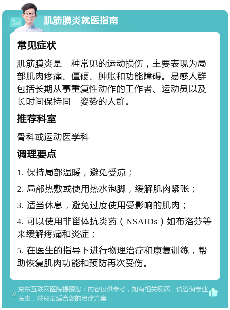 肌筋膜炎就医指南 常见症状 肌筋膜炎是一种常见的运动损伤，主要表现为局部肌肉疼痛、僵硬、肿胀和功能障碍。易感人群包括长期从事重复性动作的工作者、运动员以及长时间保持同一姿势的人群。 推荐科室 骨科或运动医学科 调理要点 1. 保持局部温暖，避免受凉； 2. 局部热敷或使用热水泡脚，缓解肌肉紧张； 3. 适当休息，避免过度使用受影响的肌肉； 4. 可以使用非甾体抗炎药（NSAIDs）如布洛芬等来缓解疼痛和炎症； 5. 在医生的指导下进行物理治疗和康复训练，帮助恢复肌肉功能和预防再次受伤。