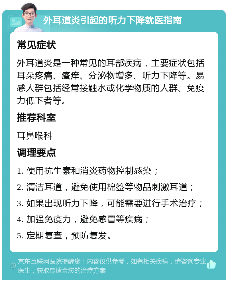 外耳道炎引起的听力下降就医指南 常见症状 外耳道炎是一种常见的耳部疾病，主要症状包括耳朵疼痛、瘙痒、分泌物增多、听力下降等。易感人群包括经常接触水或化学物质的人群、免疫力低下者等。 推荐科室 耳鼻喉科 调理要点 1. 使用抗生素和消炎药物控制感染； 2. 清洁耳道，避免使用棉签等物品刺激耳道； 3. 如果出现听力下降，可能需要进行手术治疗； 4. 加强免疫力，避免感冒等疾病； 5. 定期复查，预防复发。