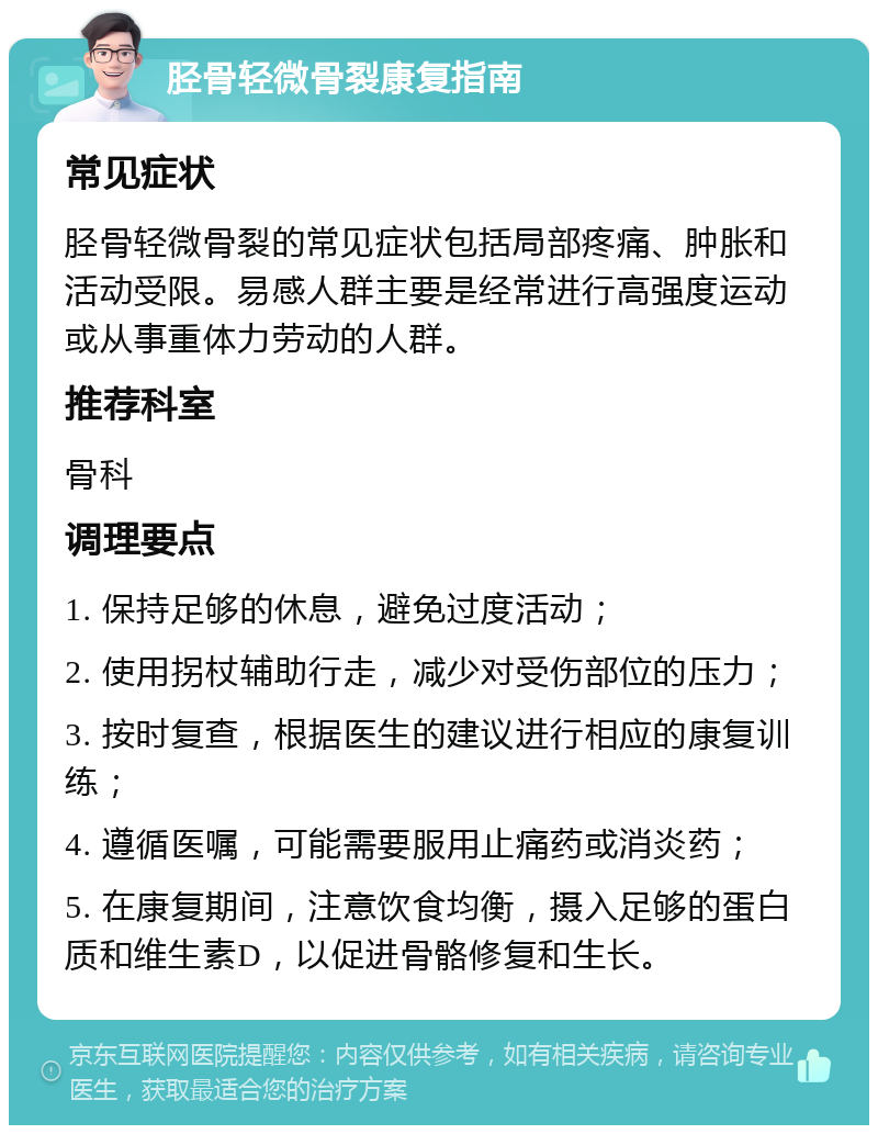 胫骨轻微骨裂康复指南 常见症状 胫骨轻微骨裂的常见症状包括局部疼痛、肿胀和活动受限。易感人群主要是经常进行高强度运动或从事重体力劳动的人群。 推荐科室 骨科 调理要点 1. 保持足够的休息，避免过度活动； 2. 使用拐杖辅助行走，减少对受伤部位的压力； 3. 按时复查，根据医生的建议进行相应的康复训练； 4. 遵循医嘱，可能需要服用止痛药或消炎药； 5. 在康复期间，注意饮食均衡，摄入足够的蛋白质和维生素D，以促进骨骼修复和生长。