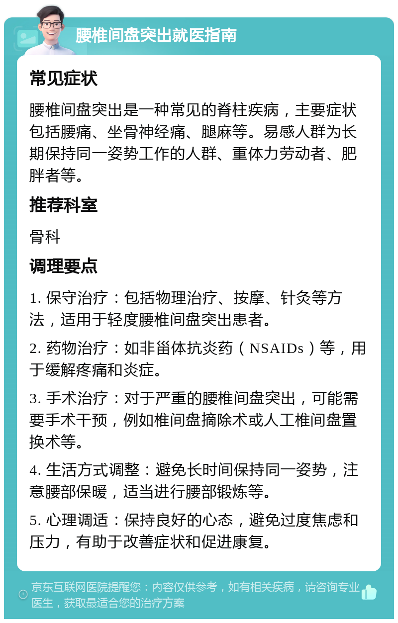 腰椎间盘突出就医指南 常见症状 腰椎间盘突出是一种常见的脊柱疾病，主要症状包括腰痛、坐骨神经痛、腿麻等。易感人群为长期保持同一姿势工作的人群、重体力劳动者、肥胖者等。 推荐科室 骨科 调理要点 1. 保守治疗：包括物理治疗、按摩、针灸等方法，适用于轻度腰椎间盘突出患者。 2. 药物治疗：如非甾体抗炎药（NSAIDs）等，用于缓解疼痛和炎症。 3. 手术治疗：对于严重的腰椎间盘突出，可能需要手术干预，例如椎间盘摘除术或人工椎间盘置换术等。 4. 生活方式调整：避免长时间保持同一姿势，注意腰部保暖，适当进行腰部锻炼等。 5. 心理调适：保持良好的心态，避免过度焦虑和压力，有助于改善症状和促进康复。