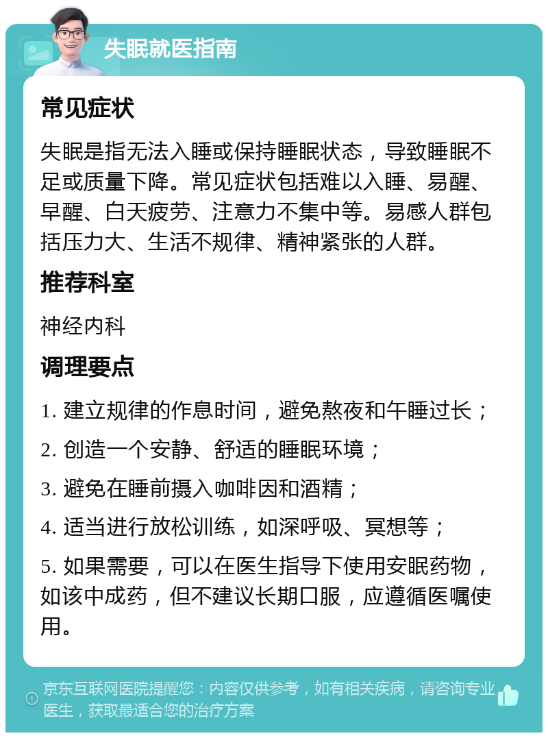 失眠就医指南 常见症状 失眠是指无法入睡或保持睡眠状态，导致睡眠不足或质量下降。常见症状包括难以入睡、易醒、早醒、白天疲劳、注意力不集中等。易感人群包括压力大、生活不规律、精神紧张的人群。 推荐科室 神经内科 调理要点 1. 建立规律的作息时间，避免熬夜和午睡过长； 2. 创造一个安静、舒适的睡眠环境； 3. 避免在睡前摄入咖啡因和酒精； 4. 适当进行放松训练，如深呼吸、冥想等； 5. 如果需要，可以在医生指导下使用安眠药物，如该中成药，但不建议长期口服，应遵循医嘱使用。