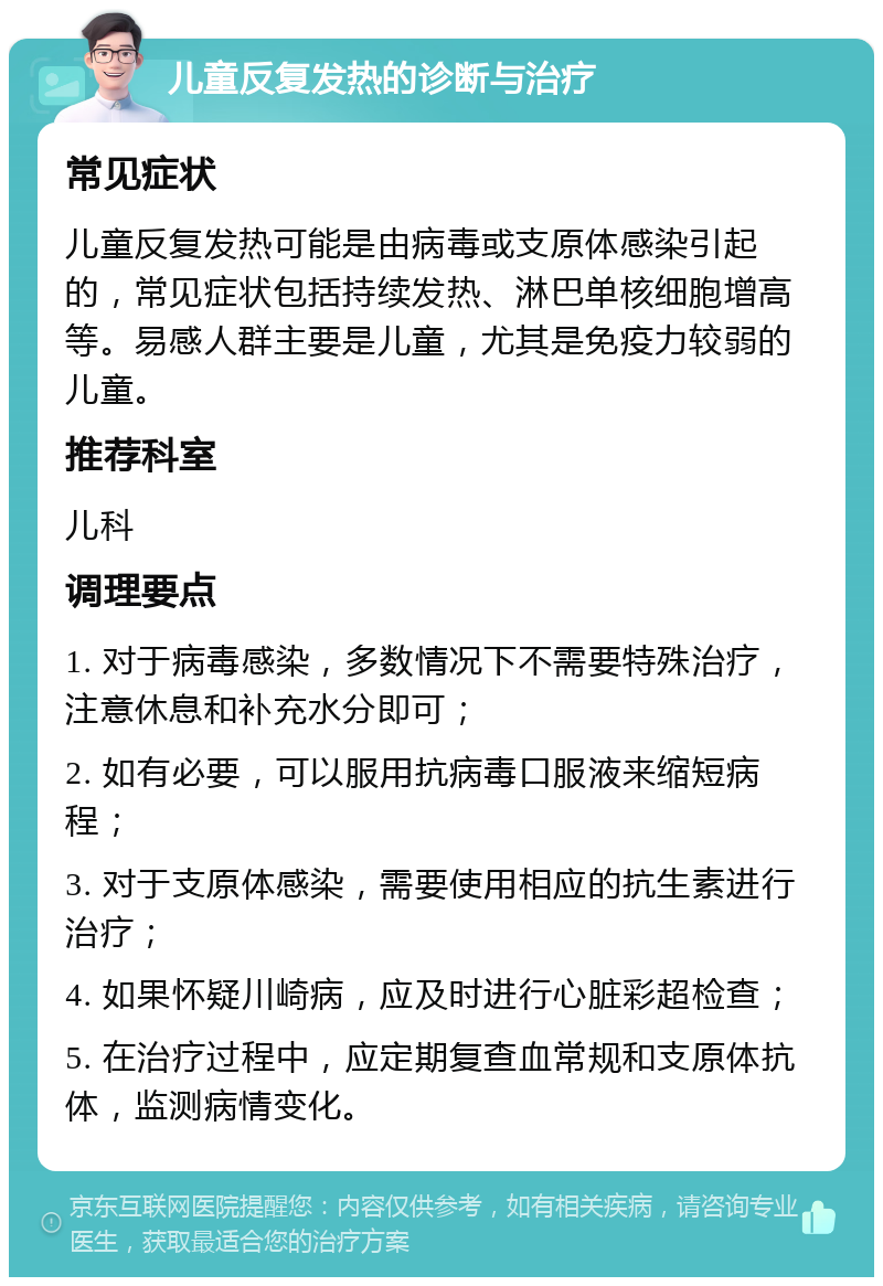 儿童反复发热的诊断与治疗 常见症状 儿童反复发热可能是由病毒或支原体感染引起的，常见症状包括持续发热、淋巴单核细胞增高等。易感人群主要是儿童，尤其是免疫力较弱的儿童。 推荐科室 儿科 调理要点 1. 对于病毒感染，多数情况下不需要特殊治疗，注意休息和补充水分即可； 2. 如有必要，可以服用抗病毒口服液来缩短病程； 3. 对于支原体感染，需要使用相应的抗生素进行治疗； 4. 如果怀疑川崎病，应及时进行心脏彩超检查； 5. 在治疗过程中，应定期复查血常规和支原体抗体，监测病情变化。