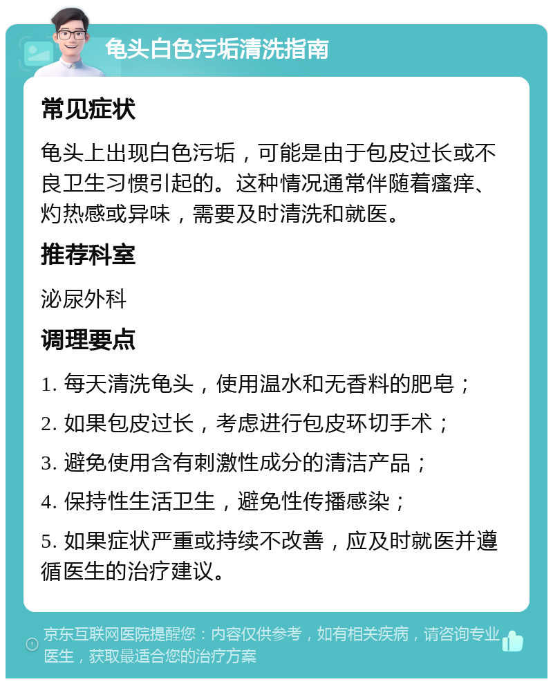 龟头白色污垢清洗指南 常见症状 龟头上出现白色污垢，可能是由于包皮过长或不良卫生习惯引起的。这种情况通常伴随着瘙痒、灼热感或异味，需要及时清洗和就医。 推荐科室 泌尿外科 调理要点 1. 每天清洗龟头，使用温水和无香料的肥皂； 2. 如果包皮过长，考虑进行包皮环切手术； 3. 避免使用含有刺激性成分的清洁产品； 4. 保持性生活卫生，避免性传播感染； 5. 如果症状严重或持续不改善，应及时就医并遵循医生的治疗建议。