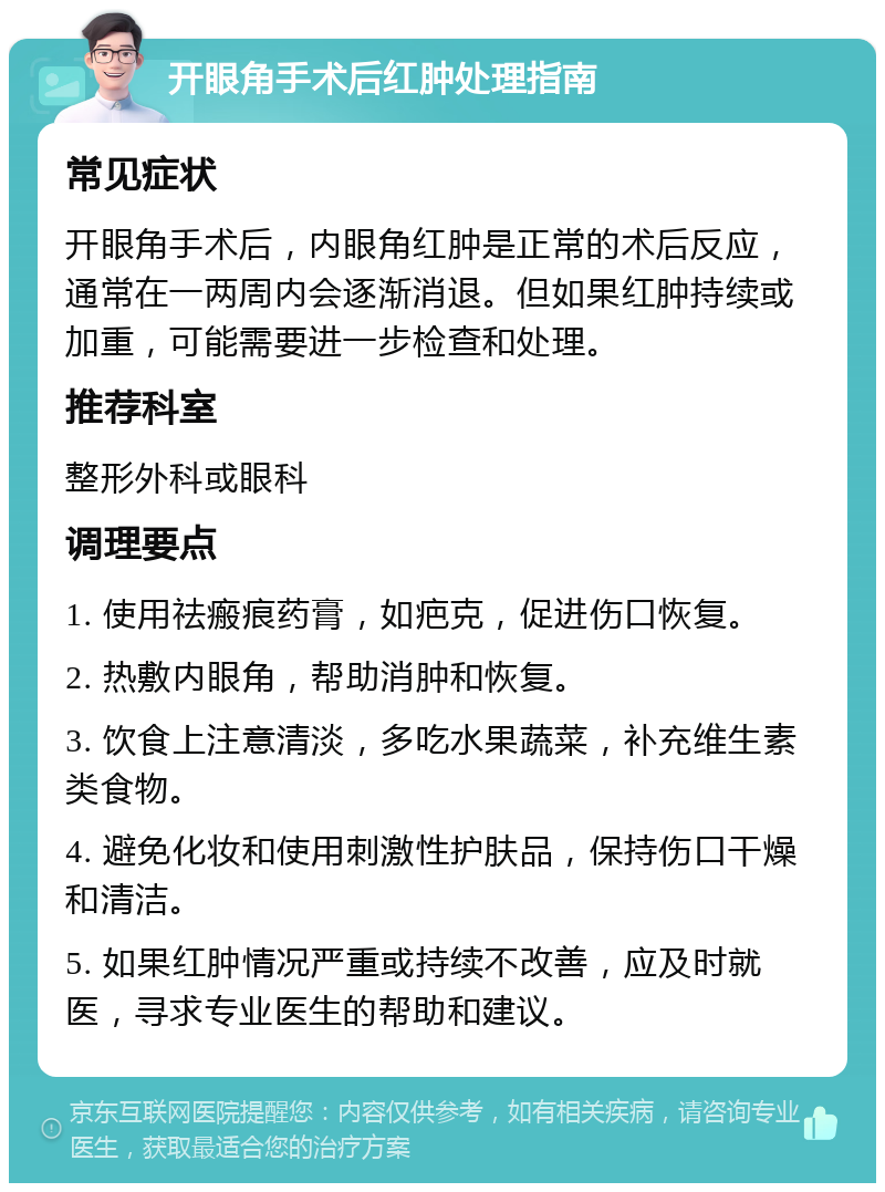 开眼角手术后红肿处理指南 常见症状 开眼角手术后，内眼角红肿是正常的术后反应，通常在一两周内会逐渐消退。但如果红肿持续或加重，可能需要进一步检查和处理。 推荐科室 整形外科或眼科 调理要点 1. 使用祛瘢痕药膏，如疤克，促进伤口恢复。 2. 热敷内眼角，帮助消肿和恢复。 3. 饮食上注意清淡，多吃水果蔬菜，补充维生素类食物。 4. 避免化妆和使用刺激性护肤品，保持伤口干燥和清洁。 5. 如果红肿情况严重或持续不改善，应及时就医，寻求专业医生的帮助和建议。