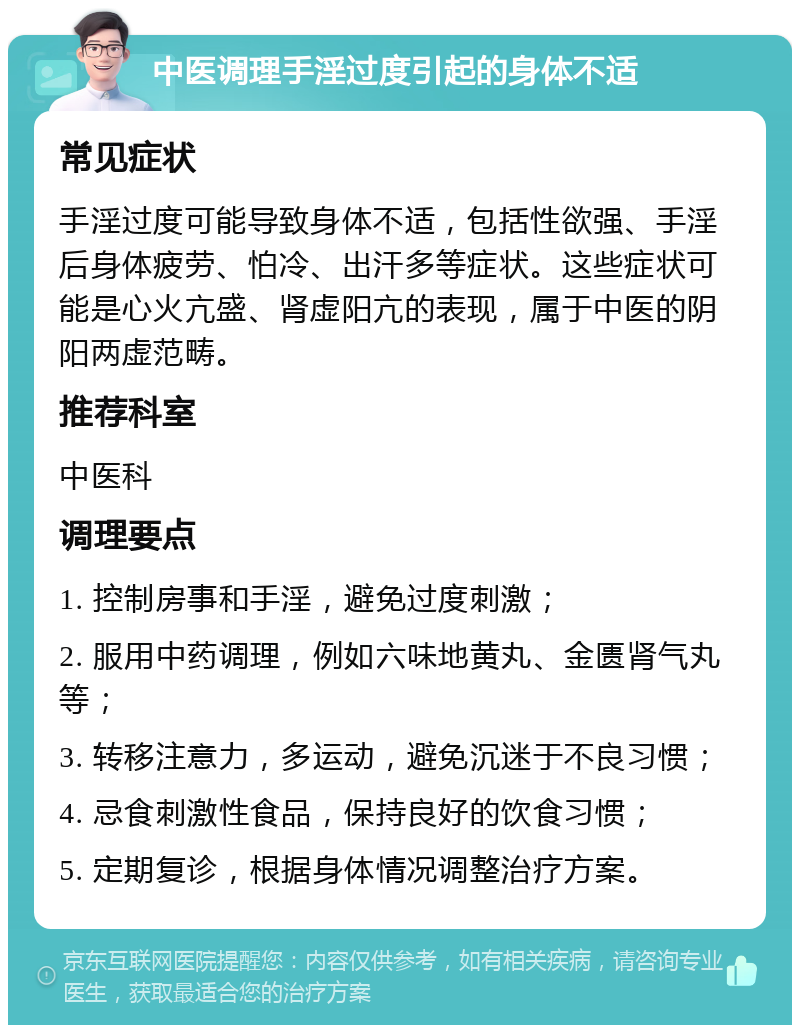 中医调理手淫过度引起的身体不适 常见症状 手淫过度可能导致身体不适，包括性欲强、手淫后身体疲劳、怕冷、出汗多等症状。这些症状可能是心火亢盛、肾虚阳亢的表现，属于中医的阴阳两虚范畴。 推荐科室 中医科 调理要点 1. 控制房事和手淫，避免过度刺激； 2. 服用中药调理，例如六味地黄丸、金匮肾气丸等； 3. 转移注意力，多运动，避免沉迷于不良习惯； 4. 忌食刺激性食品，保持良好的饮食习惯； 5. 定期复诊，根据身体情况调整治疗方案。