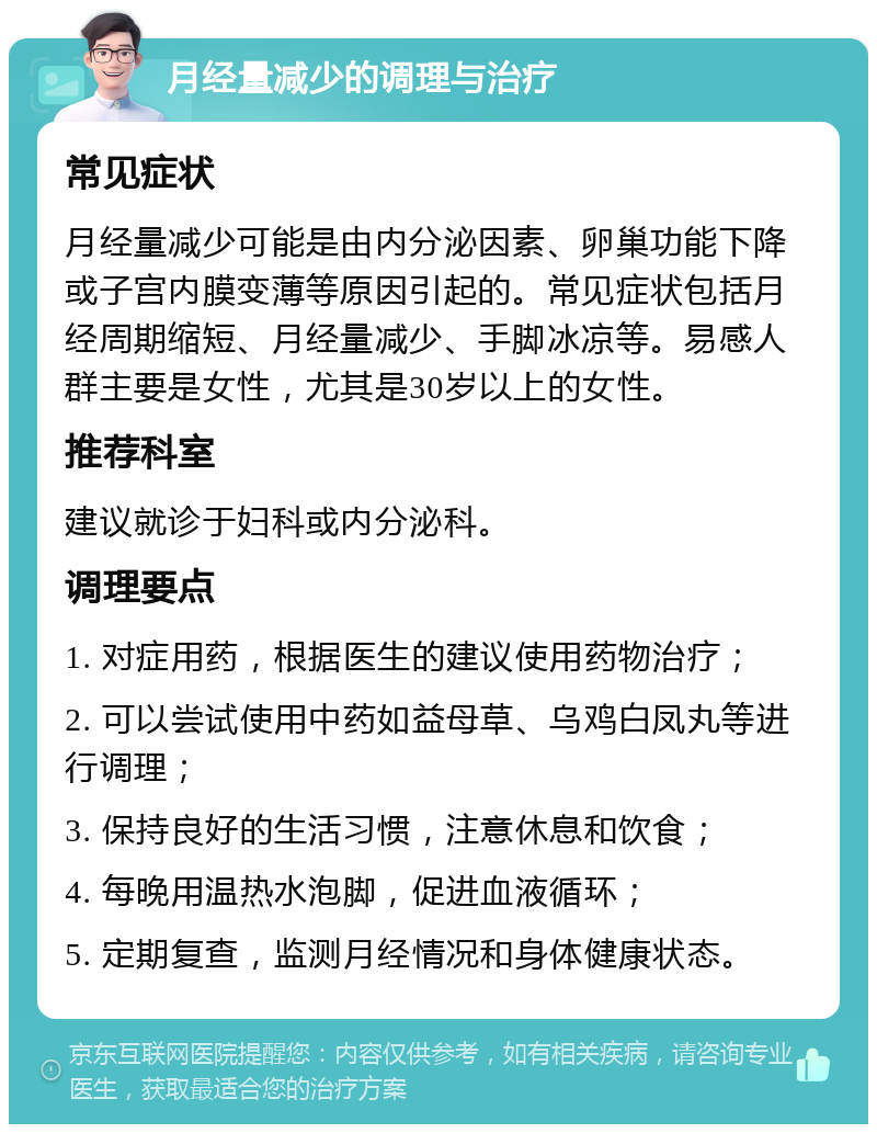 月经量减少的调理与治疗 常见症状 月经量减少可能是由内分泌因素、卵巢功能下降或子宫内膜变薄等原因引起的。常见症状包括月经周期缩短、月经量减少、手脚冰凉等。易感人群主要是女性，尤其是30岁以上的女性。 推荐科室 建议就诊于妇科或内分泌科。 调理要点 1. 对症用药，根据医生的建议使用药物治疗； 2. 可以尝试使用中药如益母草、乌鸡白凤丸等进行调理； 3. 保持良好的生活习惯，注意休息和饮食； 4. 每晚用温热水泡脚，促进血液循环； 5. 定期复查，监测月经情况和身体健康状态。