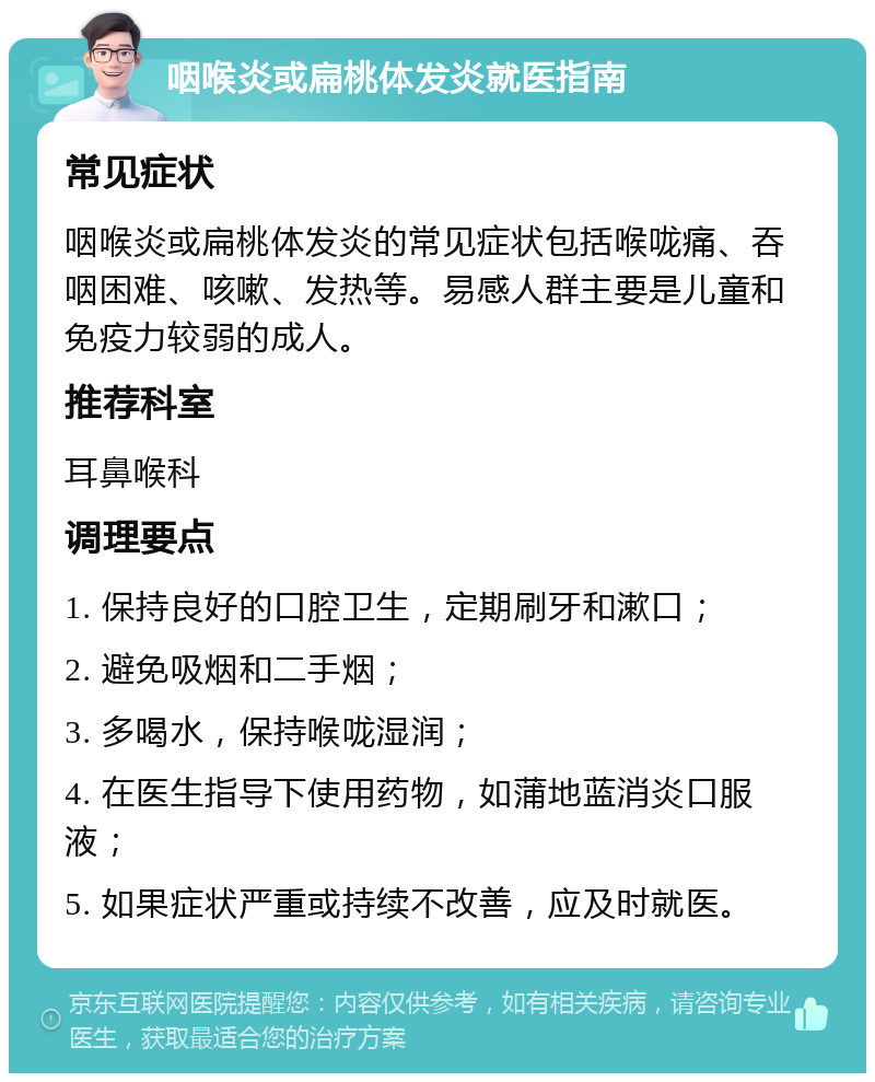 咽喉炎或扁桃体发炎就医指南 常见症状 咽喉炎或扁桃体发炎的常见症状包括喉咙痛、吞咽困难、咳嗽、发热等。易感人群主要是儿童和免疫力较弱的成人。 推荐科室 耳鼻喉科 调理要点 1. 保持良好的口腔卫生，定期刷牙和漱口； 2. 避免吸烟和二手烟； 3. 多喝水，保持喉咙湿润； 4. 在医生指导下使用药物，如蒲地蓝消炎口服液； 5. 如果症状严重或持续不改善，应及时就医。