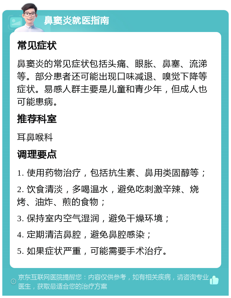 鼻窦炎就医指南 常见症状 鼻窦炎的常见症状包括头痛、眼胀、鼻塞、流涕等。部分患者还可能出现口味减退、嗅觉下降等症状。易感人群主要是儿童和青少年，但成人也可能患病。 推荐科室 耳鼻喉科 调理要点 1. 使用药物治疗，包括抗生素、鼻用类固醇等； 2. 饮食清淡，多喝温水，避免吃刺激辛辣、烧烤、油炸、煎的食物； 3. 保持室内空气湿润，避免干燥环境； 4. 定期清洁鼻腔，避免鼻腔感染； 5. 如果症状严重，可能需要手术治疗。