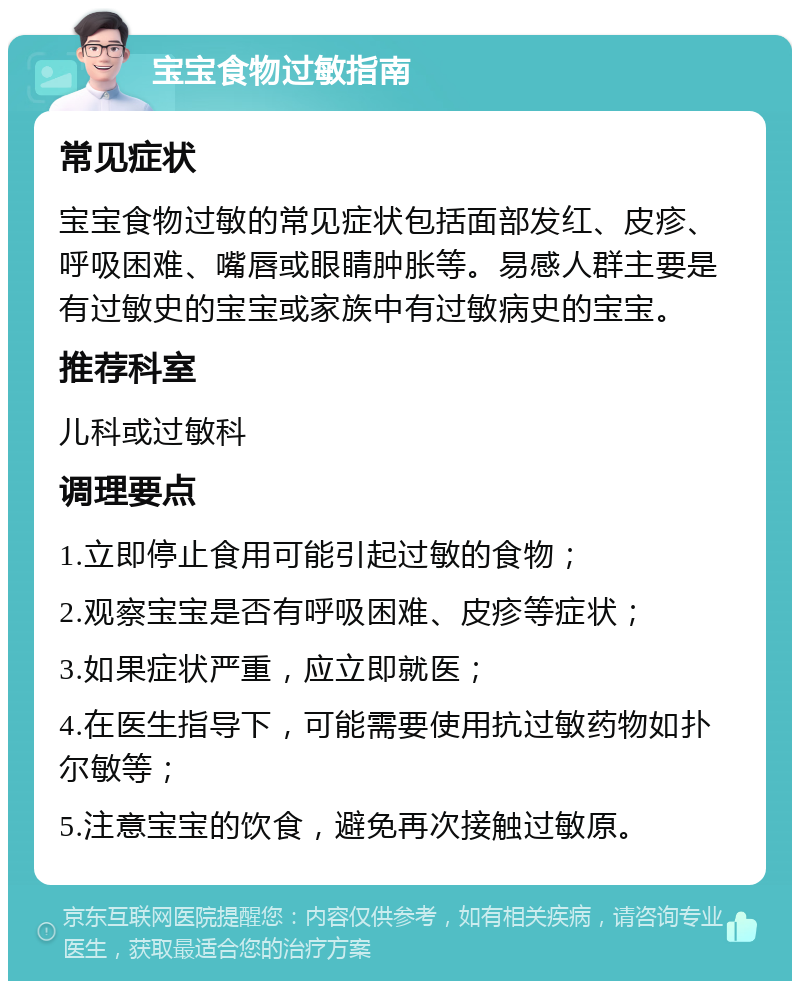 宝宝食物过敏指南 常见症状 宝宝食物过敏的常见症状包括面部发红、皮疹、呼吸困难、嘴唇或眼睛肿胀等。易感人群主要是有过敏史的宝宝或家族中有过敏病史的宝宝。 推荐科室 儿科或过敏科 调理要点 1.立即停止食用可能引起过敏的食物； 2.观察宝宝是否有呼吸困难、皮疹等症状； 3.如果症状严重，应立即就医； 4.在医生指导下，可能需要使用抗过敏药物如扑尔敏等； 5.注意宝宝的饮食，避免再次接触过敏原。