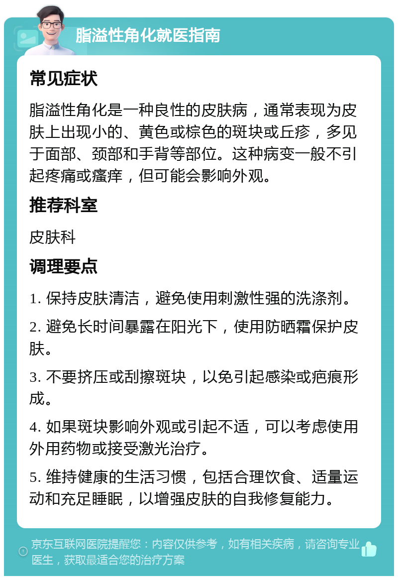 脂溢性角化就医指南 常见症状 脂溢性角化是一种良性的皮肤病，通常表现为皮肤上出现小的、黄色或棕色的斑块或丘疹，多见于面部、颈部和手背等部位。这种病变一般不引起疼痛或瘙痒，但可能会影响外观。 推荐科室 皮肤科 调理要点 1. 保持皮肤清洁，避免使用刺激性强的洗涤剂。 2. 避免长时间暴露在阳光下，使用防晒霜保护皮肤。 3. 不要挤压或刮擦斑块，以免引起感染或疤痕形成。 4. 如果斑块影响外观或引起不适，可以考虑使用外用药物或接受激光治疗。 5. 维持健康的生活习惯，包括合理饮食、适量运动和充足睡眠，以增强皮肤的自我修复能力。