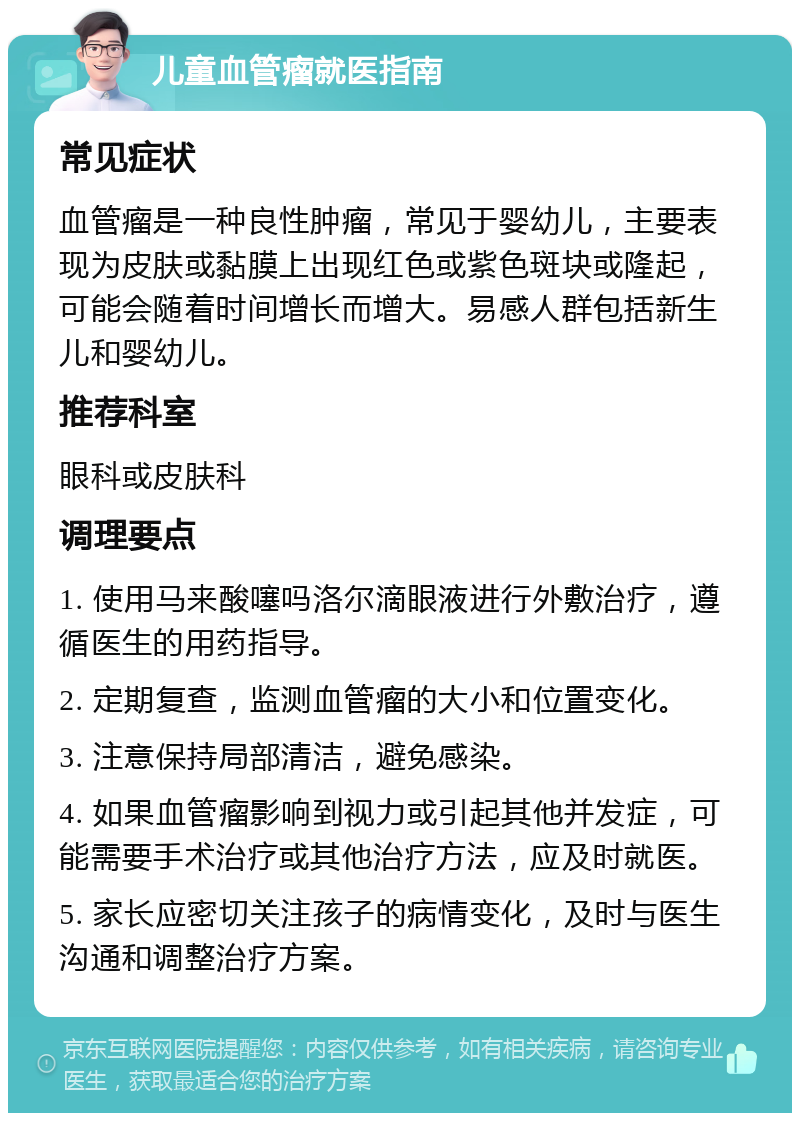 儿童血管瘤就医指南 常见症状 血管瘤是一种良性肿瘤，常见于婴幼儿，主要表现为皮肤或黏膜上出现红色或紫色斑块或隆起，可能会随着时间增长而增大。易感人群包括新生儿和婴幼儿。 推荐科室 眼科或皮肤科 调理要点 1. 使用马来酸噻吗洛尔滴眼液进行外敷治疗，遵循医生的用药指导。 2. 定期复查，监测血管瘤的大小和位置变化。 3. 注意保持局部清洁，避免感染。 4. 如果血管瘤影响到视力或引起其他并发症，可能需要手术治疗或其他治疗方法，应及时就医。 5. 家长应密切关注孩子的病情变化，及时与医生沟通和调整治疗方案。